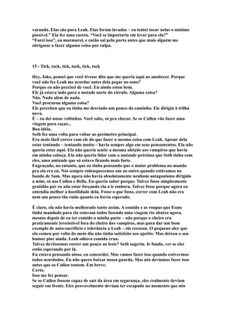 varanda. Elas são para Leah. Elas foram lavadas – eu tentei tocar nelas o mínimo
possível.” Ela fez uma careta. “Você se importaria em levar para ela?”
“Farei isso”, eu murmurei, e então sai pela porta antes que mais alguém me
obrigasse a fazer alguma coisa por culpa.



15 - Tick, tock, tick, tock, tick, tock

Hey, Jake, pensei que você tivesse dito que me queria aqui ao anoitecer. Porque
você não fez Leah me acordar antes dela pegar no sono?
Porque eu não precisei de você. Eu ainda estou bem.
Ele já estava indo para a metade norte do círculo. Alguma coisa?
Não. Nada além de nada.
Você procurou alguma coisa?
Ele percebeu que eu tinha me desviado um pouco do caminho. Ele dirigiu à trilha
nova.
É – eu dei umas voltinhas. Você sabe, só pra checar. Se os Cullen vão fazer uma
viagem para caçar...
Boa idéia.
Seth fez uma volta para voltar ao perímetro principal.
Era mais fácil correr com ele do que fazer a mesma coisa com Leah. Apesar dela
estar tentando – tentando muito – havia sempre algo em seus pensamentos. Ela não
queria estar aqui. Ela não queria sentir a mesma afeição aos vampiros que havia
em minha cabeça. Ela não queria lidar com a amizade próxima que Seth tinha com
eles, uma amizade que só estava ficando mais forte.
Engraçado, no entanto, que eu tinha pensando que o maior problema no mundo
pra ela era eu. Nós sempre enlouquecemos um ao outro quando estávamos no
bando de Sam. Mas agora não havia absolutamente nenhum antagonismo dirigido
a mim, só aos Cullen e Bella. Eu queria saber porque. Talvez fosse simplesmente
gratidão por eu não estar forçando ela a ir embora. Talvez fosse porque agora eu
entendia melhor a hostilidade dela. Fosse o que fosse, correr com Leah não era
nem um pouco tão ruim quanto eu havia esperado.

É claro, ela não havia melhorado tanto assim. A comida e as roupas que Esme
tinha mandado para ela estavam todos fazendo uma viagem rio abaixo agora.
mesmo depois de eu ter comido a minha parte – não porque o cheiro era
praticamente irresistível fora do cheiro dos vampiros, mas para dar um bom
exemplo de auto-sacrifício e tolerância a Leah – ela recusou. O pequeno alce que
ela comeu por volta do meio dia não tinha satisfeito seu apetite. Mas deixou o seu
humor pior ainda. Leah odiava comida crua.
Talvez devêssemos correr um pouco ao leste? Seth sugeriu. Ir fundo, ver se eles
estão esperando por lá.
Eu estava pensando nisso, eu concordei. Mas vamos fazer isso quando estivermos
todos acordados. Eu não quero baixar nossa guarda. Mas nós devíamos fazer isso
antes que os Cullen tentem. Em breve.
Certo.
Isso me fez pensar.
Se os Cullen fossem capaz de sair da área em segurança, eles realmente deviam
seguir em frente. Eles provavelmente deviam ter escapado no momento que nós
 