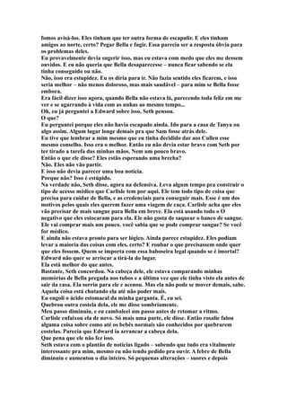 fomos avisá-los. Eles tinham que ter outra forma de escapulir. E eles tinham
amigos ao norte, certo? Pegar Bella e fugir. Essa parecia ser a resposta óbvia para
os problemas deles.
Eu provavelmente devia sugerir isso, mas eu estava com medo que eles me dessem
ouvidos. E eu não queria que Bella desaparecesse – nunca ficar sabendo se ela
tinha conseguido ou não.
Não, isso era estupidez. Eu os diria para ir. Não fazia sentido eles ficarem, e isso
seria melhor – não menos doloroso, mas mais saudável – para mim se Bella fosse
embora.
Era fácil dizer isso agora, quando Bella não estava lá, parecendo toda feliz em me
ver e se agarrando à vida com as unhas ao mesmo tempo...
Oh, eu já perguntei a Edward sobre isso, Seth pensou.
O que?
Eu perguntei porque eles não havia escapado ainda. Ido para a casa de Tanya ou
algo assim. Algum lugar longe demais pra que Sam fosse atrás dele.
Eu tive que lembrar a mim mesmo que eu tinha decidido dar aos Cullen esse
mesmo conselho. Isso era o melhor. Então eu não devia estar bravo com Seth por
ter tirado a tarefa das minhas mãos. Nem um pouco bravo.
Então o que ele disse? Eles estão esperando uma brecha?
Não. Eles não vão partir.
E isso não devia parecer uma boa notícia.
Porque não? Isso é estúpido.
Na verdade não, Seth disse, agora na defensiva. Leva algum tempo pra construir o
tipo de acesso médico que Carlisle tem por aqui. Ele tem todo tipo de coisa que
precisa para cuidar de Bella, e as credenciais para conseguir mais. Esse é um dos
motivos pelos quais eles querem fazer uma viagem de caça. Carlisle acha que eles
vão precisar de mais sangue para Bella em breve. Ela está usando todo o O
negativo que eles estocaram para ela. Ele não gosta de saquear o banco de sangue.
Ele vai comprar mais um pouco. você sabia que se pode comprar sangue? Se você
for médico.
E ainda não estava pronto para ser lógico. Ainda parece estupidez. Eles podiam
levar a maioria das coisas com eles, certo? E roubar o que precisassem onde quer
que eles fossem. Quem se importa com essa baboseira legal quando se é imortal?
Edward não quer se arriscar a tirá-la do lugar.
Ela está melhor do que antes.
Bastante, Seth concordou. Na cabeça dele, ele estava comparando minhas
memórias de Bella pregada nos tubos e a última vez que ele tinha visto ela antes de
sair da casa. Ela sorriu para ele e acenou. Mas ela não pode se mover demais, sabe.
Aquela coisa está chutando ela até não poder mais.
Eu engoli o ácido estomacal da minha garganta. É, eu sei.
Quebrou outra costela dela, ele me disse sombriamente.
Meu passo diminuiu, e eu cambaleei um passo antes de retomar a ritmo.
Carlisle enfaixou ela de novo. Só mais uma parte, ele disse. Então rosalie falou
alguma coisa sobre como até os bebês normais são conhecidos por quebrarem
costelas. Parecia que Edward ia arrancar a cabeça dela.
Que pena que ele não fez isso.
Seth estava com o plantão de notícias ligado – sabendo que tudo era vitalmente
interessante pra mim, mesmo eu não tendo pedido pra ouvir. A febre de Bella
diminuiu e aumentou o dia inteiro. Só pequenas alterações – suores e depois
 