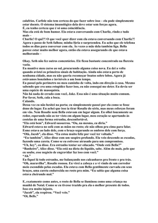 calafrios. Carlisle não tem certeza do que fazer sobre isso – ela pode simplesmente
estar doente. O sistema imunológico dela deve estar sem forças agora.
É, eu tenho certeza que é só uma coincidência.
Mas ela está de bom humor. Ela estava conversando com Charlie, rindo e tudo
mais –
Charlie! O quê?! O que você quer dizer com ela estava conversando com Charlie?!
Agora o passo de Seth falhou; minha fúria o surpreendeu. Eu acho que ele telefona
todos os dias para conversar com ela. Às vezes a mãe dela também liga. Bella
parece estar muito melhor agora, então ela estava assegurando ele que estava
melhorando –

Okay. Seth não fez outros comentários. Ele ficou bastante concentrado na floresta
vazia.
Eu mantive meu curso ao sul, procurando alguma coisa nova. Eu dei a volta
quando avistei os primeiros sinais de habitação. Ainda não estava perto de
nenhuma cidade, mas eu não queria recomeçar boatos sobre lobos. Agora já
estávamos bonzinhos e invisíveis a um bom tempo.
Eu passei pelo perímetro no meu caminho de volta, indo em direção à casa. Mesmo
sabendo que era uma estupidez fazer isso, eu não consegui me deter. Eu devia ser
uma espécie de masoquista.
Não há nada de errado com você, Jake. Essa não é uma situação muito comum.
Por favor, Seth, cala a boca.
Calando.
Dessa vez eu não hesitei na porta; eu simplesmente passei por ela como se fosse
dono do lugar. Eu achei que isso ia tirar Rosalie do sério, mas meus esforços foram
em vão. Nem Rosalie nem Bella estavam em lugar algum. Eu olhei loucamente ao
redor, esperando não as ter visto em algum lugar, meu coração se apertando às
costelas de uma forma estranha, desconfortável.
“Ela está bem”, Edward sussurrou. “Ou, na mesma, eu diria.”
Edward estava no sofá com as mãos no rosto; ele não olhou pra cima para falar.
Esme estava ao lado dele, com o braço segurando os ombros dele com força.
“Olá, Jacob”, ela disse. “Eu estou muito feliz por você ter voltado.”
 “Eu também”, Alice disse com um suspiro profundo. Ela veio descendo as escadas,
fazendo uma careta. Como se eu estivesse atrasado para um compromisso.
“Uh, hey”, eu disse. Era estranho tentar ser educado. “Onde está Bella?”
“Banheiro”, Alice disse. “Ela está na dieta do líquido, sabe. Além do mais, pelo que
eu soube, esse negócio de engravidar faz isso com você.”
“Ah.”
Eu fiquei lá todo estranho, me balançando nos calcanhares pra frente e pra trás.
“Oh, maravilha”, Rosalie rosnou. Eu virei a cabeça e a vi vindo de um corredor
meio escondido pelas escadas. Ela estava com Bella gentilmente curvada em seus
braços, uma careta endurecida no rosto pra mim. “Eu sabia que alguma coisa
estava cheirando mal.”

E, exatamente como antes, o rosto de Bella se iluminou como uma criança na
manhã de Natal. Como se eu tivesse trazido pra ela o melhor presente de todos.
Isso era muito injusto.
“Jacob”, ela respirou. “Você veio.”
“Oi, Bells.”
 