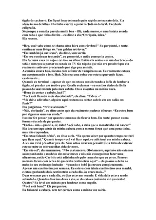 tigela de cachorro. Eu fiquei impressionado pelo rápido artesanato dela. E a
atenção aos detalhes. Ela tinha escrito a palavra Totó na lateral. Excelente
caligrafia.
Só porque a comida parecia muito boa – filé, nada menos, e uma batata assada
com tudo o que tinha direito – eu disse a ela,“Obrigada, loira.”
Ela rosnou.

“Hey, você sabe como se chama uma loira com cérebro?” Eu perguntei, e tentei
continuar num fôlego só. “um golden retriever.”
“Eu também já ouvi essa”, ela disse, sem sorrir.
“Eu vou continuar tentando”, eu prometei, e então comecei a comer.
Ela fez uma cara de nojo e revirou os olhos. Então ela sentou em um dos braços do
sofá e começou a passar os canais da TV tão rápido que não era possível que ela
realmente estivesse procurando por algo pra assistir.
A comida estava boa, mesmo com o fedor de vampiro no ar. Eu realmente estava
me acostumando a isso. Huh. Não era uma coisa que estava querendo fazer,
exatamente...
Quando eu terminei – apesar de que eu estava considerando a idéia de lamber a
tigela, só pra dar um motivo pra Rosalie reclamar – eu senti os dedos de Bella
passando suavemente pelo meu cabelo. Ela o assentou na minha nuca.
“Hora de cortar o cabelo, huh?”
“Você está ficando meio descabelado”, ela disse. “Talvez –“
“Me deixe adivinhar, alguém aqui costumava cortar cabelo em um salão em
Paris?”
Ela gargalhou. “Provavelmente.”
“Não, obrigado”, eu disse antes que ela realmente pudesse oferecer. “Eu estou bem
por algumas semanas ainda.”
Isso me fez pensar por quantas semanas ela ficaria bem. Eu tentei pensar numa
forma educada de perguntar.
“Então... um... qual é a, er, data? Você sabe, a data que o monstrinho vai nascer.”
Ela deu um tapa atrás da minha cabeça com a mesma força que uma pena tinha,
mas não respondeu.
“Eu estou falando sério”, eu disse a ela. “Eu quero saber por quanto tempo eu terei
que ficar aqui.” Quanto tempo você vai ficar aqui, eu adicionei em minha cabeça.
Aí eu me virei pra olhar pra ela. Seus olhos estavam pensativos; a linha de estresse
estava entre as sobrancelhas dela de novo.
“Eu não sei”, ela murmurou. “Não exatamente. Obviamente, aqui nós não estamos
acompanhando o modelos dos nove meses e nós não conseguimos fazer uma
ultrassom, então Carlisle está adivinhando pelo tamanho que eu estou. Pessoas
normais ficam com cerca de quarenta centímetros aqui” – ela passou o dedo no
meio do seu estômago inchado – “quando o bebê já cresceu completamente.
Apenas um centímetro por semana. Eu estava com trinta centímetros essa manhã,
e estou ganhando dois centímetros a cada dia, às vezes mais...”
Duas semanas para cada dia, os dias estavam voando. E vida dela estava sendo
adiantada. Quantos dias isso dava a ela, se ela estava contando até quarenta?
Quatro? Eu levei um minuto pra lembrar como engolir.
“Você está bem?” Ela perguntou.
Eu balancei a cabeça, sem ter certeza como a minha voz sairia.
 