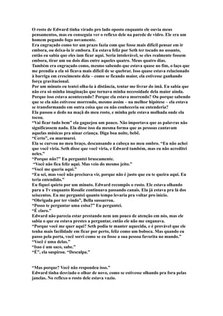 O rosto de Edward tinha virado pro lado oposto enquanto ele ouvia meus
pensamentos, mas eu conseguia ver o reflexo dele na parede de vidro. Ele era um
homem pegando fogo novamente.
Era engraçado como ter um prazo fazia com que fosse mais difícil pensar em ir
embora, ou deixa-la ir embora. Eu estava feliz por Seth ter tocado no assunto,
então eu sabia que eles iam ficar aqui. Seria intolerável, se eles realmente fossem
embora, tirar um ou dois dias entre aqueles quatro. Meus quatro dias.
Também era engraçado como, mesmo sabendo que estava quase no fim, o laço que
me prendia a ela só ficava mais difícil de se quebrar. Isso quase estava relacionado
à barriga em crescimento dela – como se ficando maior, ela estivesse ganhando
força gravitacional.
Por um minuto eu tentei olha-la à distância, tentar me livrar do imã. Eu sabia que
não era só minha imaginação que tornava minha necessidade dela maior ainda.
Porque isso estava acontecendo? Porque ela estava morrendo? Ou porque sabendo
que se ela não estivesse morrendo, mesmo assim – na melhor hipótese – ela estava
se transformando em outra coisa que eu não conheceria ou entenderia?
Ela passou o dedo na maçã do meu rosto, e minha pele estava molhada onde ela
tocou.
“Vai ficar tudo bem” ela gaguejou um pouco. Não importava que as palavras não
significassem nada. Ela disse isso da mesma forma que as pessoas cantavam
aquelas músicas pra ninar criança. Diga boa noite, bebê.
“Certo”, eu murmurei.
Ela se curvou no meu braço, descansando a cabeça no meu ombro. “Eu não achei
que você viria. Seth disse que você viria, e Edward também, mas eu não acreditei
neles.”
“Porque não?” Eu perguntei bruscamente.
 “Você não fica feliz aqui. Mas veio do mesmo jeito.”
“Você me queria aqui.”
“Eu sei, mas você não precisava vir, porque não é justo que eu te queira aqui. Eu
teria entendido.”
Eu fiquei quieto por um minuto. Edward recompôs o rosto. Ele estava olhando
para a Tv enquanto Rosalie continuava passando canais. Ela já estava pra lá dos
seiscentos. Eu me perguntei quanto tempo levaria pra voltar pro início.
“Obrigada por ter vindo”, Bella sussurrou.
“Posso te perguntar uma coisa?” Eu perguntei.
“É claro.”
Edward não parecia estar prestando nem um pouco de atenção em nós, mas ele
sabia o que eu estava prestes a perguntar, então ele não me enganava.
“Porque você me quer aqui? Seth podia te manter aquecida, e é provável que ele
tenha mais facilidade em ficar por perto, feliz como um boboca. Mas quando eu
passo pela porta, você sorri como se eu fosse a sua pessoa favorita no mundo.”
“Você é uma delas.”
“Isso é um saco, sabe.”
“É”, ela suspirou. “Desculpa.”


“Mas porque? Você não respondeu isso.”
Edward tinha desviado o olhar de novo, como se estivesse olhando pra fora pelas
janelas. No reflexo o rosto dele estava vazio.
 