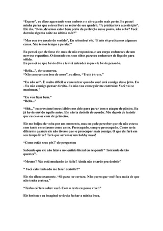 “Espere”, eu disse agarrando seus ombros e o abraçando mais perto. Eu passei
minha perna que estava livre ao redor de seu quadril. “A prática leva a perfeição”.
Ele riu. “Bem, devemos estar bem perto da perfeição nesse ponto, não acha? Você
dormiu alguma noite no ultimo mês?”

“Mas esse é o ensaio do vestido”, Eu relembrei ele. “E nós só praticamos algumas
cenas. Não temos tempo a perder.”

Eu pensei que ele fosse rir, mas ele não respondeu, e seu corpo endureceu de um
nervoso repentino. O dourado em seus olhos pareceu endurecer de liquido para
sólido.
Eu pensei no que havia dito e tentei entender o que ele havia pensado.

“Bella...”, ele sussurrou.
“Não comece com isso de novo”, eu disse, “Trato é trato.”

“Eu não sei”. É muito difícil se concentrar quando você está comigo desse jeito. Eu
- Eu não consigo pensar direito. Eu não vou conseguir me controlar. Você vai se
machucar. ’

“Eu vou ficar bem.”
“Bella...”

“Shh...” eu pressionei meus lábios nos dele para parar com o ataque de pânico. Eu
já havia ouvido aquilo antes. Ele não ia desistir do acordo. Não depois de insistir
que eu casasse com ele primeiro.

Ele me beijou de volta por um momento, mas eu pude perceber que ele não estava
com tanto entusiasmo como antes. Preocupado, sempre preocupado. Como seria
diferente quando ele não tivesse que se preocupar mais comigo. O que ele fará em
seu tempo livre? Terá que arrumar um hobby novo!

“Como estão seus pés?’ ele perguntou

Sabendo que ele não falava no sentido literal eu respondi “ Torrando de tão
quentes”.

“Mesmo? Não está mudando de idéia? Ainda não é tarde pra desistir”

“ Você está tentando me fazer desisitir?”

Ele riu silenciosamente. “Só para ter certeza. Não quero que você faça nada de que
não tenha certeza.”

“Tenho certeza sobre você. Com o resto eu posso viver.”

Ele hesitou e eu imaginei se devia fechar a minha boca.
 