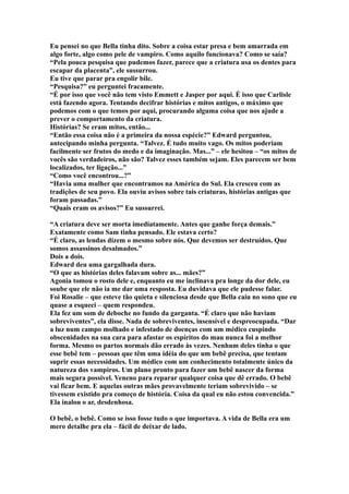 Eu pensei no que Bella tinha dito. Sobre a coisa estar presa e bem amarrada em
algo forte, algo como pele de vampiro. Como aquilo funcionava? Como se saía?
“Pela pouca pesquisa que pudemos fazer, parece que a criatura usa os dentes para
escapar da placenta”, ele sussurrou.
Eu tive que parar pra engolir bile.
“Pesquisa?” eu perguntei fracamente.
“É por isso que você não tem visto Emmett e Jasper por aqui. É isso que Carlisle
está fazendo agora. Tentando decifrar histórias e mitos antigos, o máximo que
podemos com o que temos por aqui, procurando alguma coisa que nos ajude a
prever o comportamento da criatura.
Histórias? Se eram mitos, então...
“Então essa coisa não é a primeira da nossa espécie?” Edward perguntou,
antecipando minha pergunta. “Talvez. É tudo muito vago. Os mitos poderiam
facilmente ser frutos do medo e da imaginação. Mas...” – ele hesitou – “os mitos de
vocês são verdadeiros, não são? Talvez esses também sejam. Eles parecem ser bem
localizados, ter ligação...”
“Como você encontrou...?”
“Havia uma mulher que encontramos na América do Sul. Ela cresceu com as
tradições de seu povo. Ela ouviu avisos sobre tais criaturas, histórias antigas que
foram passadas.”
“Quais eram os avisos?” Eu sussurrei.

“A criatura deve ser morta imediatamente. Antes que ganhe força demais.”
Exatamente como Sam tinha pensado. Ele estava certo?
“É claro, as lendas dizem o mesmo sobre nós. Que devemos ser destruídos. Que
somos assassinos desalmados.”
Dois a dois.
Edward deu uma gargalhada dura.
“O que as histórias deles falavam sobre as... mães?”
Agonia tomou o rosto dele e, enquanto eu me inclinava pra longe da dor dele, eu
soube que ele não ia me dar uma resposta. Eu duvidava que ele pudesse falar.
Foi Rosalie – que esteve tão quieta e silenciosa desde que Bella caiu no sono que eu
quase a esqueci – quem respondeu.
Ela fez um som de deboche no fundo da garganta. “É claro que não haviam
sobreviventes”, ela disse. Nada de sobreviventes, insensível e despreocupada. “Dar
a luz num campo molhado e infestado de doenças com um médico cuspindo
obscenidades na sua cara para afastar os espíritos do mau nunca foi a melhor
forma. Mesmo os partos normais dão errado às vezes. Nenhum deles tinha o que
esse bebê tem – pessoas que têm uma idéia do que um bebê precisa, que tentam
suprir essas necessidades. Um médico com um conhecimento totalmente único da
natureza dos vampiros. Um plano pronto para fazer um bebê nascer da forma
mais segura possível. Veneno para reparar qualquer coisa que dê errado. O bebê
vai ficar bem. E aquelas outras mães provavelmente teriam sobrevivido – se
tivessem existido pra começo de história. Coisa da qual eu não estou convencida.”
Ela inalou o ar, desdenhosa.

O bebê, o bebê. Como se isso fosse tudo o que importava. A vida de Bella era um
mero detalhe pra ela – fácil de deixar de lado.
 
