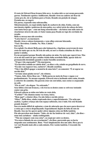 O rosto de Edward ficou branco feito neve. As mãos dele se curvaram parecendo
garras. Totalmente egoísta e indiferente, Rosalie virou na cadeira até ficar de
costas pra ele. ele se inclinou para a frente, ficando em posição de ataque.
Permita-me, eu sugeri.
Ele parou, erguendo uma sobrancelha.
Silenciosamente, eu ergui minha tigela de cachorro do chão. Então, com um
movimento rápido e poderoso do meu pulso, eu a atirei atrás da cabeça da loira
com tanta força que – com um bang ensurdecedor – ela bateu com tudo antes de
ricochetear através da sala e ir bater numa peça fixada no topo do corrimão da
escada.
Bella se mexeu mas não acordou.
“Loira burra”, eu murmurei.
Rosalie virou a cabeça lentamente, e seus olhos estavam faiscando.
“Você. Derrubou. Comida. No. Meu. Cabelo.”
Isso eu fiz.
Eu explodi. Eu afastei Bella para não balançá-la, e lágrimas escorreram do meu
rosto de tanto que eu ria. De trás do sofá, eu ouvi a risada cristalina de Alice se
juntar à minha.
Eu me perguntei porque Rosalie não pulou em mim. Eu meio que esperei isso. Mas
aí eu me dei conta de que a minha risada tinha acordado Bella, apesar dela ter
permanecido dormindo quando o maior barulho aconteceu.
 “O que é tão engraçado?” Ela murmurou.
“Eu derrubei comida no cabelo dela”, eu disse a ela, caindo na gargalhada de novo.
“Eu não vou esquecer isso, cachorro”, Rosalie assobiou.
“Não é tão difícil apagar a memória de uma loira”, eu comentei. “É só soprar no
ouvido dela.”
“Arrume umas piadas novas”, ela rebateu.
“Vamos, Jake. Deixe Rose em –“ Bella parou no meio da frase e sugou o ar
profundamente. No mesmo segundo, Edward estava inclinado sobre mim, tirando
o cobertor do caminho. Ela parecia estar em convulsão, suas costas se arqueando
no sofá.
“Ele só está”, ela ofegou. “Se esticando.”
Seus lábios estavam brancos, e ela travou os dentes como se estivesse tentando
conter um grito.
Edward colocou as mãos nos lados no rosto dela.
“Carlisle?” Ele chamou numa voz tensa, baixa.
“Bem aqui”, o doutor disse. Eu não tinha o ouvido entrar.
“Okay”, Bella disse, ainda respirando dura e superficialmente. “Eu acho que
acabou. A pobre criança não tem espaço suficiente, isso é tudo. Ele está ficando
grande demais.”
Isso era muito difícil de agüentar, o tom de adoração que ela usava para descrever
a coisa que a estava despedaçando. Especialmente depois da falta de tato de
Rosalie. Isso me fez querer poder atirar alguma coisa em Bella também.
Ela não percebeu meu humor. “Sabe, ele me faz lembrar de você, Jake”, ela disse -
num tom carinhoso – ainda resfolegando.
 “Não me compare com essa coisa”, eu cuspi por entre os dentes.
“Eu estava falando do seu crescimento”, ela disse, parecendo que eu havia
magoado seus sentimentos. Bom. “Você simplesmente deu um salto. Dava pra te
ver você ficando mais alto a cada minuto. Ele é assim também. Crescendo tão
rápido.”
 