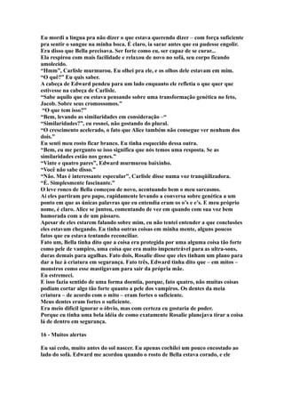 Eu mordi a língua pra não dizer o que estava querendo dizer – com força suficiente
pra sentir o sangue na minha boca. É claro, ia sarar antes que eu pudesse engolir.
Era disso que Bella precisava. Ser forte como eu, ser capaz de se curar...
Ela respirou com mais facilidade e relaxou de novo no sofá, seu corpo ficando
amolecido.
“Hmm”, Carlisle murmurou. Eu olhei pra ele, e os olhos dele estavam em mim.
“O quê?” Eu quis saber.
A cabeça de Edward pendeu para um lado enquanto ele refletia o que quer que
estivesse na cabeça de Carlisle.
“Sabe aquilo que eu estava pensando sobre uma transformação genética no feto,
Jacob. Sobre seus cromossomos.”
 “O que tem isso?”
“Bem, levando as similaridades em consideração –“
“Similaridades?”, eu rosnei, não gostando do plural.
“O crescimento acelerado, o fato que Alice também não consegue ver nenhum dos
dois.”
Eu senti meu rosto ficar branco. Eu tinha esquecido dessa outra.
“Bem, eu me pergunto se isso significa que nós temos uma resposta. Se as
similaridades estão nos genes.”
“Vinte e quatro pares”, Edward murmurou baixinho.
“Você não sabe disso.”
“Não. Mas é interessante especular”, Carlisle disse numa voz tranqüilizadora.
“É. Simplesmente fascinante.”
O leve ronco de Bella começou de novo, acentuando bem o meu sarcasmo.
Aí eles partiram pro papo, rapidamente levando a conversa sobre genética a um
ponto em que as únicas palavras que eu entendia eram os o’s e e’s. E meu próprio
nome, é claro. Alice se juntou, comentando de vez em quando com sua voz bem
humorada com a de um pássaro.
Apesar de eles estarem falando sobre mim, eu não tentei entender a que conclusões
eles estavam chegando. Eu tinha outras coisas em minha mente, alguns poucos
fatos que eu estava tentando reconciliar.
Fato um, Bella tinha dito que a coisa era protegida por uma alguma coisa tão forte
como pele de vampiro, uma coisa que era muito impenetrável para as ultra-sons,
duras demais para agulhas. Fato dois, Rosalie disse que eles tinham um plano para
dar a luz à criatura em segurança. Fato três, Edward tinha dito que – em mitos –
monstros como esse mastigavam para sair da própria mãe.
Eu estremeci.
E isso fazia sentido de uma forma doentia, porque, fato quatro, não muitas coisas
podiam cortar algo tão forte quanto a pele dos vampiros. Os dentes da meia
criatura – de acordo com o mito – eram fortes o suficiente.
Meus dentes eram fortes o suficiente.
Era meio difícil ignorar o óbvio, mas com certeza eu gostaria de poder.
Porque eu tinha uma bela idéia de como exatamente Rosalie planejava tirar a coisa
lá de dentro em segurança.

16 - Muitos alertas

Eu saí cedo, muito antes do sol nascer. Eu apenas cochilei um pouco encostado ao
lado do sofá. Edward me acordou quando o rosto de Bella estava corado, e ele
 