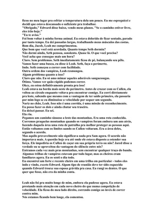 ficou no meu lugar pra esfriar a temperatura dela um pouco. Eu me espreguicei e
decidi que estava descansado o suficiente pra trabalhar.
"Obrigado," Edward disse baixo, vendo meus planos. "Se o caminho estiver livre,
eles irão hoje."
"Eu te aviso."
Foi bom voltar à minha forma animal. Eu estava dolorido de ficar sentado, parado
por tanto tempo. Eu dei passadas largas, trabalhando meus músculos das costas.
Bom dia, Jacob, Leah me cumprimentou.
Que bom que você está acordada. Quanto tempo Seth dormiu?
Não dormi ainda, Seth pensou, sonolento. Quase lá. O que você precisa?
Você acha que consegue mais um hora?
Claro. Sem problemas. Seth imediatamente ficou de pé, balançando seu pêlo.
Vamos fazer uma busca, eu disse à Leah. Seth, faça o perímerto.
Indo. Seth começou a correr com facilidade.
Outra ordem dos vampiros, Leah resmungou.
Algum problema quanto a isso?
Claro que não. Eu só amo mimar aqueles adoráveis sanguessugas.
Ótimo. Vamos ver quão rápido podemos correr.
Okey, eu estou definitivamente pronta pra isso!
Leah estava na borda mais oeste do perímetro. Antes de cruzar com os Cullen, ela
voltou ao círculo enquanto voltava pra encontrar comigo. Eu corri diretamente
pra leste, sabendo que mesmo com a vantagem de ter saído primeiro, ela passaria
por mim logo se eu diminuísse a velocidade por sequer um segundo.
Nariz no chão, Leah. Isso não é uma corrida, é uma missão de reconhecimento.
Eu posso fazer os dois e ainda chutar seu traseiro.
Eu deixei passar. Eu sei.
Ela riu.
Pegamos um caminho sinuoso a leste das montanhas. Era uma rota conhecida.
Corremos praquelas montanhas quando os vampiros foram embora um ano atrás,
fazendo daquela área uma rota de patrulha pra melhor proteger as pessoas aqui.
Então voltamos com os limites uando os Cullen voltaram. Era a área deles,
segundo o acordo.
Mas aquilo provavelmente não significava nada pra Sam agora. O acordo não
importava mais. A questão hoje era até onde ele estava disposto a estender sua
força. Ele impediria os Cullen de caçar em sua própria terra ou não? Jared disse a
verdade ou se aproveitou da vantagem do silêncio entre nós?
Entramos cada vez mais pras montanhas, sem encontrar qualquer traço do bando.
Algumas trilhas de vampiros estavam por todo lugar, mas os cheiros eram
familiares agora. Eu os senti o dia todo.
Eu encontrei um forte e recente cheiro em uma trilha em particular - todos eles
indo e vindo, exceto Edward. Algum tipo de reunião deve ter sido esquecida
quando Edward trouxe sua esposa grávida pra casa. Eu rangi os dentes. O que
quer que fosse, não era da minha conta.


Leah não foi pra muito longe de mim, embora ela pudesse agora. Eu estava
prestando mais atenção em cada novo cheiro do que numa competição de
velocidade. Ela ficou do meu lado direito, correndo comigo ao invés de correr
contra mim.
Nós estamos ficando bem longe, ela comentou.
 