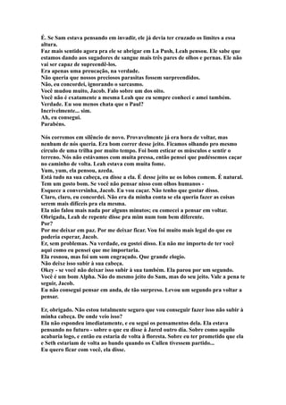É. Se Sam estava pensando em invadir, ele já devia ter cruzado os limites a essa
altura.
Faz mais sentido agora pra ele se abrigar em La Push, Leah pensou. Ele sabe que
estamos dando aos sugadores de sangue mais três pares de olhos e pernas. Ele não
vai ser capaz de supreendê-los.
Era apenas uma preucação, na verdade.
Não queria que nossos preciosos parasitas fossem surpreendidos.
Não, eu concordei, ignorando o sarcasmo.
Você mudou muito, Jacob. Falo sobre um dos oito.
Você não é exatamente a mesma Leah que eu sempre conheci e amei também.
Verdade. Eu sou menos chata que o Paul?
Incrivelmente... sim.
Ah, eu consegui.
Parabéns.

Nós corremos em silêncio de novo. Provavelmente já era hora de voltar, mas
nenhum de nós queria. Era bom correr desse jeito. Ficamos olhando pro mesmo
círculo de uma trilha por muito tempo. Foi bom esticar os músculos e sentir o
terreno. Nós não estávamos com muita pressa, então pensei que pudéssemos caçar
no caminho de volta. Leah estava com muita fome.
Yum, yum, ela pensou, azeda.
Está tudo na sua cabeça, eu disse a ela. É desse jeito ue os lobos comem. É natural.
Tem um gosto bom. Se você não pensar nisso com olhos humanos -
Esquece a conversinha, Jacob. Eu vou caçar. Não tenho que gostar disso.
Claro, claro, eu concordei. Não era da minha conta se ela queria fazer as coisas
serem mais difíceis pra ela mesma.
Ela não falou mais nada por alguns minutos; eu comecei a pensar em voltar.
Obrigada, Leah de repente disse pra mim num tom bem diferente.
Por?
Por me deixar em paz. Por me deixar ficar. Vou foi muito mais legal do que eu
poderia esperar, Jacob.
Er, sem problemas. Na verdade, eu gostei disso. Eu não me importo de ter você
aqui como eu pensei que me importaria.
Ela rosnou, mas foi um som engraçado. Que grande elogio.
Não deixe isso subir à sua cabeça.
Okey - se você não deixar isso subir à sua também. Ela parou por um segundo.
Você é um bom Alpha. Não do mesmo jeito do Sam, mas do seu jeito. Vale a pena te
seguir, Jacob.
Eu não consegui pensar em anda, de tão surpreso. Levou um segundo pra voltar a
pensar.

Er, obrigado. Não estou totalmente seguro que vou conseguir fazer isso não subir à
minha cabeça. De onde veio isso?
Ela não espondeu imediatamente, e eu segui os pensamentos dela. Ela estava
pensando no futuro - sobre o que eu disse à Jared outro dia. Sobre como aquilo
acabaria logo, e então eu estaria de volta à floresta. Sobre eu ter prometido que ela
e Seth estariam de volta ao bando quando os Cullen tivessem partido...
Eu quero ficar com você, ela disse.
 