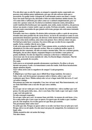 Pra não dizer que eu não fiz nada, eu ataquei o segundo maior, segurando seu
pescoço com minhas patas rpidamente, pra que ela não sofresse mais que o
necessário. Eu podia sentir o desgoto de Leah lutando contra sua fome, e tentei
fazer isso mais fácil pra ela, deixando o lobo em mim dominar minha mente. Eu
vivi como lobo o suficiente pra saber como ser o animal completamente, pra ver
como ele e pensar como ele. Eu deixei os instintos tomarem conta, deixando-a
sentir também.Ela hesitou por um segundo, mas então, numa tentativa, ela pareceu
deixar sua mente e tentar sentir o que eu sentia. Foi bem estranho - nossas mentes
estavam mais conectadas do que jamais estiveram, porque nós estávamos tentando
pensar juntos.
Estranho, mas isso a ajudou. Os dentes dela cortaram o pêlo e a pele de sua presa,
tirando uma uma grande tira de carne fresca. Ao invés de estremecer como os seus
pensamentos humanos queriam, ela deixou o lobo dentro dela agir instintivamente.
Foi uma coisa meio confusa, uma coisa sem pensar. Isso a deixou comer em paz.
Foi fácil pra mim fazer o mesmo. Eu estava feliz que eu não tivesse esquecido
aquilo. Seria a minha vida de novo, logo.
Leah seria uma parte daquela vida? Uma semana atrás, eu acharia essa idéia
abominável. Eu não seria capazde aceitar. Mas eu a conhecia melhor agora. E
aliviada da dor constante, ela não era mais a mesma loba. Não era a mesma garota.
Obrigada, ela me disse depois, enquanto limpava seu focinho e suas patas na
grama molhada. Eu não me importei; começou a chuviscar e tínhamos que
atravessar um rio no nosso aminho de volta. Eu ficaria limpo o bastante. Não foi
tão ruim, pensando do seu jeito.
Por nada.
Seth estava se arrastando quando alcançamos o perímetro. Eu disse a ele pra
dormir um pouco; Leah e eu tomaríamos conta da ronda. Seth ficou inconsciente
alguns minutos depois.
Você voltou atrás com os sugadores de sangue? Leah perguntou.
Talvez.
É difpicil pra você ficar aqui, mas é difícil ficar longe também. Sei como é.
Sabe, Leah, você devia pensar um pouco sobre o futuro, sobre o que você
realmente quer fazer. Minha cabeça não vai ser o lugar mais feliz da terra. E você
vai sofrer comigo.
Ela pensou em como me responder. Uau, isso vai soar mal. Mas honestamente, vai
ser mais fácil lidar com a sua dor do que com a minha.
Justo.
Eu sei que vai ser ruim pra você, Jacob. Eu entendo isso - talvez melhor que você
pensa. Eu não gosto dela, mas... ela é o seu Sam. Ela é tudo o que você quer e tudo
o que você não pode ter.
Eu não consegui responder.
Eu sei que é pior pra você. Ao menos Sam está feliz. Ao menos ele está bem e vivo.
Eu o amo tanto que é isso o que eu quero. Eu quero que ele tenho o que é melhor
pra ele. Ela suspirou. Eu só não quero ter que ficar pra assistir.
Nós precisamos falar sobre isso?
Eu acho que sim. Porque eu quero saber se eu não vou fazer isso ser pior pra você.
Droga, talvez eu até ajude. Eu não nasci um poço de compaixão. Eu costumava ser
legal, sabe.
Minha memória não vai assim tão longe.
Nós dois rimos.
 