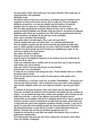 Eu sinto muito, Jacob. Sinto muito que você esteja sofrendo. Sinto muito que eu
esteja piorando e não ajudando.
Obrigado, Leah.
Ela pensou sobre as coisas que eram piores, as imagens negras na minha mente,
enquanto eu tentava tirá-la sem sucesso. Ela era capaz de vê-las com alguma
distância, perspectiva, e eu teno que admitir que isso ajudava. Eu poderia
iamginar que era capaz de ver daquele jeito, também, em aluns anos.
Ela via o lado engraçado das irritações diárias de ficar com os vampiros. Ela
gostou da minha briguinha com Rosalie, rindo por dentro e até pensou em algumas
piadinhas sobre loiras que eu poderia usar. Mas então seus pensamentos ficaram
sérios, fixando-se em Rosalie de um jeito que eu me confundiu.
Sabe o que é estranho? Ela perguntou.
Bem, quase tudo é estranho agora. Mas o que você quer dizer?
Aquela vampira loira que você odeia tanto - eu a entendo perfeitamente.
Por um segundo eu pensei que ela estivesse fazendo uma piada de muito mau
gosto. E então, quando eu percebi que era sério, a fúria me invadiu e foi difícil
controlar. Era bom mesmo que nós tivéssmos nos espalhado pra vigiar. Se ela
estivesse ao alcance dos meus dentes...
Fica calmo. Me deixa explicar!
Não quero escutar. Vou sair daqui.
Espera! Espera! ela implorou enquanto eu me acalmava pra me tranformar de
volta. Por favor, Jake!
Leah, esse realmente não é o melhor jeito de me convencer que eu queria passar
mais tempo com você no futuro.
Affe, que reação! Você nem sabe do que eu estou falando!
Então do que você está falando?
E então ela era a mesma Leah amarga de antes. "Estou falando sobre ser a última
da minha espécie, Jacob.
O teor de suas palavras me fez vacilar. Eu não esperava toda aquela raiva.
Não entendo.
Você entenderia, se você fosse como eles. Se minha "feminilidade" - ela pensou isso
com um tom muito sarcático - não te mandesse correr pra cobrir como qualquer
outro macho estúpido, então você seria capaz de entender o que isso quer dizer.
Oh.
É, nenhum de nós gosta de pensar sobre essas coisas com ela. Quem gostaria?
Claro que eu lembro do medo de Leah no primeiro mês depois que ela se juntou ao
bando - e eu me lembrei de fugir disso, assim como qualquer outro. Porque ela não
podia ficar grávida - a não ser que alguma coisa muito estranha estivesse
acontecendo, ou um milagre. Ela não teve ninguém desde Sam. E agora, quando as
semanas voaram e nada se transformou em nada mais que nada, ela percebeu que
o corpo dela não estava mais seguindo os padrões normais. O medo - o que ela era
agora? O corpo dela teria mudado porque ela virou um lobisomem? Ou ela virou
um lobisomem porque o corpo dela era errado? A única lobisomem fêmea da
história. Seria por que ela não era tão fêmea quanto deveria ser?
Nenhum de nós queria ter que lidar com aquilo. Obviamente, não era como se
pudéssemos compreender.
Você sabe porque Sam acha que nós temos a impressão, ela pensou, mais calma.
Claro. Pra manter a linhagem.
 