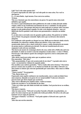 Ugh! Você é tão ruim quanto eles!
É a parte engraçada em saber que você não pode ter uma coisa. Faz você se
desesperar.
E... é o meu limite. Aqui mesmo. Essa conversa acabou.
Tá bem.
Não era o bastante que ela concordasse em parar. Eu queria uma coisa mais
definitiva que aquilo.
Eu estava a aproximadamente dois quilômetros de onde eu tinha deixado minhs
roupas, então eu me tranformei em humano de novo e caminhei. Eu não pensei
sobre a conversa. Não porque não houvese mais nada pra se pensar sobre isso,mas
porque eu não podia pensar naquilo. Eu não veria daquela maneira - mas era
dificil não fazê-lo quando Leah colcou seus pensamentos e emoções na minha
cabeça.
É, eu não estava correndo com ela quando aquilo acabou. Ela poderia ser infeliz
em La Push. Um peuqeno comando Alpha antes que eu deixasse não mataria
ninguém.
Era realmente cedo quando eu cheguei na casa. Bella provavelmente ainda estaria
dormindo. Eu colocaria a minha cabeça pra dentro, veria o que estava
acontecendo, daria a eles o sinal verde pra ir caçar, e então encontraria um monte
de grama macia o suficiente pra dormir. Eu não me transformaria de novo
enquanto Leah estivesse acordada.
Mas havia um monte de resmungos dentro da casa, então talvez Bella não estivesse
dorminfo. E então eu escutei o som das máquinas escada acima - o raio-x? Ótimo.
Parecia que o dia número quatro da contagem regressiva estava começando com
um estrondo.
Alice abriu a porta pra mim antes que eu pudesse entrar.
Ela concordou. "Hei, lobo."
"Hei, pequenininha. O que está acontecendo lá em cima?" A grande sala estava
vazia - os murmúrios vinham do segundo andar.
Ela encolheu seus ombros pontudos. "Talvez tenha sido outra fratura." Ela tentou
parecer casual, mas eu podia ver as chamas no fundo de seus olhos. Edward e eu
não éramos os únicos que estavam queimando por causa disso. Alice amava a Bella
também.
"Outra costela?" Eu perguntei.
"Não. Bacia dessa vez."
Engraçado como aquilo continuava me machucando, com se cada novidade fosse
uma surpresa. Quando eu ia parar de ser surpreendido? Cada novo desastre
parecia meio que óbvio depois que acontecia.
Alice estava olhando pras minhas mãos, vendo-as tremer.
Então nos ouvimos a voz de Rosalie lá em cima.
"Veja, eu te disse que não tinha ouvindo um estalido. Você precisa lavar as orelhas,
Edward."
Não houve resposta.
Alice fez uma careta. "Edward vai acabar fazendo a Rosalie em pedacinhos, eu
acho. Eu estou surpresa que ela ainda não tenha percebido. Ou talvez ela ache que
Emmett vai ser capaz de pará-lo."
"Eu pego o Emmett," eu ofereci. "Você pode ajudar o Edward com a parte de
picar."
Alice deu um sorriso amarelo.
 