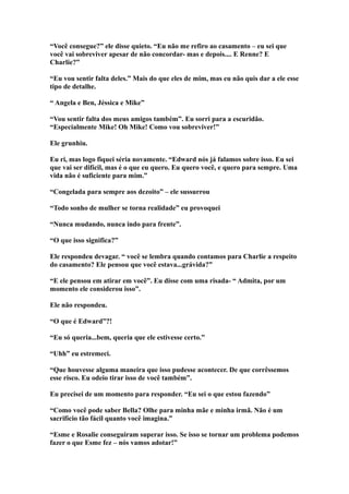 “Você consegue?” ele disse quieto. “Eu não me refiro ao casamento – eu sei que
você vai sobreviver apesar de não concordar- mas e depois.... E Renne? E
Charlie?”

“Eu vou sentir falta deles.” Mais do que eles de mim, mas eu não quis dar a ele esse
tipo de detalhe.

“ Angela e Ben, Jéssica e Mike”

“Vou sentir falta dos meus amigos também”. Eu sorri para a escuridão.
“Especialmente Mike! Oh Mike! Como vou sobreviver!”

Ele grunhiu.

Eu ri, mas logo fiquei séria novamente. “Edward nós já falamos sobre isso. Eu sei
que vai ser difícil, mas é o que eu quero. Eu quero você, e quero para sempre. Uma
vida não é suficiente para mim.”

“Congelada para sempre aos dezoito” – ele sussurrou

“Todo sonho de mulher se torna realidade” eu provoquei

“Nunca mudando, nunca indo para frente”.

“O que isso significa?”

Ele respondeu devagar. “ você se lembra quando contamos para Charlie a respeito
do casamento? Ele pensou que você estava...grávida?”

“E ele pensou em atirar em você”. Eu disse com uma risada- “ Admita, por um
momento ele considerou isso”.

Ele não respondeu.

“O que é Edward”?!

“Eu só queria...bem, queria que ele estivesse certo.”

“Uhh” eu estremeci.

“Que houvesse alguma maneira que isso pudesse acontecer. De que corrêssemos
esse risco. Eu odeio tirar isso de você também”.

Eu precisei de um momento para responder. “Eu sei o que estou fazendo”

“Como você pode saber Bella? Olhe para minha mãe e minha irmã. Não é um
sacrifício tão fácil quanto você imagina.”

“Esme e Rosalie conseguiram superar isso. Se isso se tornar um problema podemos
fazer o que Esme fez – nós vamos adotar!”
 