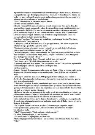 A procissão desceu as escadas então - Edward carregava Bella dess vez. Ela estava
carregando seu copo de sangue com as duas mãos, e o rosto dela estava banco. Eu
podia ver que, embora ele compensasse cada mísero movimento de seu corpo pra
não movimentá-la, ela estava sentindo dor.
"Jake," ela suspirou, e ela sorriu apesar da dor.
Eu olhei pra el, sem dizer nada.
Edward colocou Bella cuidadosamente no sofá e sentou no chão perto dela. Eu
imaginei brevemente porque eles não a deixavam lá em cima, e então concluí que
devia ser coisa da Bella. Ela queria agir como se as coisas estivessem normais,
evitar o clime de hospital. E ele a estava fazendo a vontade dela. Naturalmente.
Carlisle desceu devagar, o último, seu rosto tenso de preocupação. Isso o fez
parecer velho o bastante pra ser médico.
"Carlisle," eu disse."Nós fomos até metade do caminho pra Seattle. Não havia
sinal do bando. Vocês podem ir.
"Obrigado, Jacob. É uma boa hora. É o que precisamos." Os olhos negros dele
olharam o copo que Bella segurava forte.
"Honestamente, eu acho que é seguro vocêm irem em mais de três. Eu tenho
certeza que Sam está concentrado em La Push."
Carlisle balançou a cabeça, concordando. Eu fiquei surpreso quõ fácil ele aceitou
meu conselho. "Se você acha. Alice, Esme, Jasper, e eu vamos. Então Alice pode
ficar no lugar de Emmett e Rosa-"
"Sem chance," Rosalie disse. "Emmett pode ir com você agora."
"Você devia caçar," Carlisle disse com uma voz gentil.
O tom dele não fez o dela baixar. "Eu vou quando ele for," ela grunhiu, apontando
a sua cabeça pra Edward e jogando o cabelo pra trás.
Carlisle suspirou.
Jasper e Emmett desceram as escadas como um flash, e Alice se juntou a eles perto
da porta de vidro dos fundos no mesmo instante. Esme deslizou para o lado de
Alice.
Carlisle pôs a mão no meu braço. O toque gelado não foi legal, mas eu não o
desviei. Eu fiquei parado, meio porque estava surpreso, e meio porque não queria
ferir os sentimentos dele.
"Obrigado," ele disse de novo, e então saiu pela porta junto com os outros quatro.
Meus olhos os seguiram até que eles cruzassem o gramado e desaparecessem antes
que eu pudesse respirar de novo. Eu respirei de novo. As necessidades deles deviam
ser mais urgentes do que eu esperava.
Não houve barulho por um minuto. Eu podia sentir alguém olhando pra mim, e eu
sabia quem devia ser. Eu estava planejando sair e dormir um pouco, mas a chance
de arruinar a manhã de Rosalie me pareceu mais tentadora.
Então eu fui até a poltrona perto da que Rosalie estava sentada, me espreguiçando
de modo que minha cabeça estivesse inclinada na direção de Bella e meus pés perto
do rosto de Rosalie.
"Ew. Alguém coloca o cachorro pra fora," el resmungou, tapando o nariz.
"Você já ouviu essa, psicopata? Como o neurônios de uma loira morre?"
Ela não disse nada.
"Não?" Eu perguntei. "Você conhece a piada ou não?"
Ela olhou diretmente pra tv e me ignorou.
"Ela ouviu isso?" Eu perguntei pro Edward.
Não havia graça em seu tenso rosto - ele não tirou seus olhos ed Bella. Mas disse,
"Não."
 