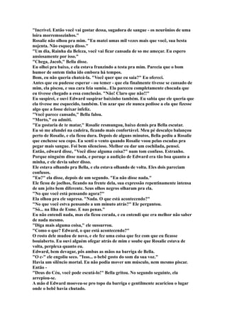 "Incrível. Então você vai gostar dessa, sugadora de sangue - os neurônios de uma
loira morremsozinhos."
Rosalie não olhou pra mim. "Eu matei umas mil vezes mais que você, sua besta
nojenta. Não esqueça disso."
"Um dia, Rainha da Beleza, você vai ficar cansada de so me ameçar. Eu espero
ansiosamente por isso."
"Chega, Jacob," Bella disse.
Eu olhei pra baixo, e ela estava franzindo a testa pra mim. Parecia que o bom
humor de ontem tinha ido embora há tempos.
Bom, eu não queria chateá-la. "Você quer que eu saia?" Eu ofereci.
Antes que eu pudesse esperar - ou temer - que ela finalmente tivesse se cansado de
mim, ela piscou, e sua cara feia sumiu.. Ela pareceu completamente chocada que
eu tivesse chegado a essa conclusão. "Não! Claro que não!!"
Eu suspirei, e ouvi Edward suspirar baixinho também. Eu sabia que ele queria que
ela tivesse me esquecido, também. Um azar que ele nunca pedisse a ela que fizesse
algo que a fosse deixar infeliz.
"Você parece cansado," Bella falou.
"Morto," eu admiti.
"Eu gostaria de te matar," Rosalie resmungou, baixo demis pra Bella escutar.
Eu só me afundei na cadeira, ficando mais confortável. Meu pé descalço balançou
perto de Rosalie, e ela ficou dura. Depois de alguns minutos, Bella pediu a Rosalie
que enchesse seu copo. Eu senti o vento quando Rosalie voou pelas escadas pra
pegar mais sangue. Foi bem silencioso. Melhor eu dar um cochilada, pensei.
Então, edward disse, "Você disse alguma coisa?" num tom confuso. Estranho.
Porque ninguém disse nada, e poruqe a audição de Edward era tão boa quanto a
minha, e ele devia saber disso.
Ele estava olhando pra Bella, e ela estava olhando de volta. Eles dois pareciam
confusos.
"Eu?" ela disse, depois de um segundo. "Eu não disse nada."
Ele ficou de joelhos, ficando na frente dela, sua expressão repentinamente intensa
de um jeito bem diferente. Seus olhos negros olharam pra ela.
"No que você está pensando agora?"
Ela olhou pra ele supresa. "Nada. O que está acontecendo?"
"No que você estva pensando a um minuto atrás?" Ele perguntou.
"Só... na Ilha de Esme. E nas penas."
Eu não entendi nada, mas ela ficou corada, e eu entendi que era melhor não saber
de nada mesmo.
"Diga mais alguma coisa," ele sussurrou.
"Como o que? Edward, o que está acontecendo?"
O rosto dele mudou de novo, e ele fez uma coisa que fez com que eu ficasse
bouiaberto. Eu ouvi alguém ofegar atrás de mim e soube que Rosalie estava de
volta, perplexa quanto eu.
Edward, bem devagar, pôs ambas as mãos na barriga de Bella.
"O c-" ele engoliu seco. "Isso... o bebê gosto do som da sua voz."
Havia um silêncio mortal. Eu não podia mover um músculo, nem mesmo piscar.
Então -
"Deus do Céu, você pode escutá-lo!" Bella gritou. No segundo seguinte, ela
arrepiou-se.
A mão d Edward mooveu-se pro topo da barriga e gentilmente acariciou o lugar
onde o bebê havia chutado.
 