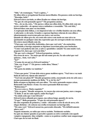 "Shh," ele resmungou. "Você o agitou..."
Os olhos dela se arregalaram ficaram maravilhados. Ela passou a mão na barriga.
"Desculpe, bebê."
Edward estava ouvindo, os olhos fixados no volume da barriga.
"No que ele está pensando agora?" Ela perguntou ansiosa.
"Ele... ele ou ela, está..." Ele parou e olhou nos olhos dela. Os olhos dele com um
terror conhecido - ele apenas estava cuidadoso e ressentido. "Ele está feliz,"
Edward disse com uma voz incrédula.
A respiração dela falhou, e era impossível não ver o brilho fanático em seus olhos.
A adoração e a devoção. Grandes e espessas lágrimas rolaram de seus olhos e
silenciosamente escorreram pelo seu rosto e seu sorriso.
Quando ele olhou pra ela, seu rosto não estava com medo ou com raiva ou
queimando ou qualquer uma das expressões que ele carregava desde seu retorno.
Ele estava maravilhado com ela.
"Claro que você está feliz, bebêzinho, claro que você está," ela cantarolou,
acariciando a barriga enquanto as lágrimas escorriam pelas suas bochechas.
"Como você poderia não estr, a salvo e quentinho e amado? Eu amo muito você,
pequeno EJ, claro que você está feliz."
"De que você o chamou?" Edward perguntou, curioso.
Ela corou de novo. "Eu meio que dei um nome pra ele. Eu não achei que você
quisesse... bom, você sabe."
"EJ?"
"O nome do seu pai era Edward também."
"Sim, era. O que -?" Ele parou e então disse,"Hmm."
"O que?"
"Ele gosta da minha voz também."

"Claro que gosta." O tom dela estava quase maldoso agora. "Você tem a voz mais
linda do universo. Quem não amaria?"
"Você tem um plano B?" Rosalie perguntou então, encostando atrás do sofá com o
mesmo pensamento maldoso de Bella. "E se ele for ela?"
Bella enxugou as lágrimas sob seus olhos. "Eu estive pensando numas coisas.
Brincando com Renée e Esme. Eu estava pensando Ruh-nez-may."
"Ruhnezmay?"
"R-e-n-e-s-m-e-e. Muito esquisito?"
"Não, eu gosto," Rosalie assegurou. As caeças elas estavam juntas, ouro e mogno.
"É lindo. E um de cada espécie, então fica legal."
"Eu ainda acho que é um Edward."
Edward estava olhando pro espaço, sua cabeça longe, quando ele ouviu.
"O que?" Bella perguntou. "O que ele está pensando agora?"
Ele não respondeu de primeira, e então - chocando o resto de nós de novo, três
ofegas distintas - ele colocou sua orelha ternamente na barriga dele.
"Ele ama você," Edward sussurrou, parecendo ofuscado. "Ele definitivamente
adora você."
Naquele momento, eu sabia que estava sozinho. Totalmente sozinho.
Eu quis me chutar quando eu percebi o quanto eu estive contando com aquele
vampiro repugnante. Que estúpido - como se eu pudesse confiar num sanguessuga!
Claro que ele ia trair no final.
 