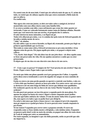 Eu contei com ele do meu lado. Contei que ele sofreria mais do que eu. E, acime de
tudo, eu contei que ele odiasse aquela coisa que estava matando a Bella mais do
que eu odiava.
Eu confiei nele.

Mas agora eles estavam juntos, os dois curvados sobre o amigável, invisível
monstrinho com seus olhos claros como uma família feliz.
E eu estava sozinho com ódio e meu sofrimento que eram tão ruins quanto ser
torturado. Como ser colocado lentamente numa cama de lâminas afiadas. Doendo
tanto que você morreria com um sorriso, só praquela dor ir embora.
O calor destravou meus músculos, e eu fiquei em pé.
Todos três olharam pra mim, e eu vi a minha dor pelo rosto de Edward quando ele
invadiu a minha mente de novo.
"Ahh," ele abafou.
Eu não sabia o que eu estava fazendo; eu fiquei ali, tremendo, pronto pra fugir na
primera oportunidade que eu tivesse.
Movendo-se como uma cobra, Edward arremessou-se pra uma mesinha e tirou
alguma coisa da gaveta. Ele jogou aquilo pra mim, e eu peguei o objeto num
reflexo.
"Vá, Jacob. Saia daqui." Ele não disse isso de um jeito duro - ele disse aquilo como
se fosse um presevador da vida. Ele me ajudou encontrar a saída que eu estav
procurando.
O objeto que ele me deu era um chaveiro com chaves de um carro.


17 – Com o que eu pareço? O mágico de Oz? Você precisa de um cérebro? Siga em
frente. Pegue o meu. Pegue tudo o que eu tenho.

Eu meio que tinha um plano quando corri pra garagem dos Cullen. A segunda
parte disso estava totalizando o carro do sugador de sangue no meu caminho de
volta.
Então eu estava em uma perda quando eu apertei o controle sem botões, e não era
o Volvo dele que buzinou e piscou as luzes pra mim. Era outro carro- um carro que
se destacava até em uma longa de linha de carros que tinham suas qualidades.
Ele realmente queria me dar as chaves de um Aston Martin Vanquish, ou era um
acidente?
Eu não parei pra pensar, ou isso iria parar a segunda parte do meu plano. Eu
apenas me joguei no banco de couro e liguei o motor enquanto meus joelhos
estavam apertados embaixo do volante. O som do motor tinha feito eu gemer outro
dia, mas agora era tudo o que eu podia fazer pra dirigi-lo.
Eu achei a alavanca que fazia o banco mexer e me empurrei pra trás enquanto
meu pé empurrava o pedal pra baixo. O carro parecia estar voando enquanto ia
pra frente.
Só me tomou 5 segundos pra correr entre a pequena estrada. O carro me
respondia como se fosse minha mente o dirigindo, e não minhas mãos. Enquanto
eu passava pelo túnel verde no meio da estrada, eu peguei um olhar do rosto cinza
de Leah de amiga por entre as samambaias.
Por meio segundo, eu imaginei o que ela tinha pensado, então eu percebi que não
me importava.
 