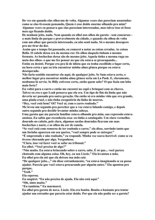 De vez em quando elas olhavam de volta. Algumas vezes elas pareciam assustadas-
como se elas tivessem pensando, Quem é esse doido enorme olhando pra mim?
Algumas vezes eu pensava que elas pareciam interessadas, mas talvez isso só fosse
meu ego ficando doido.
De nenhum jeito, nada. Nem quando eu olhei nos olhos da garota - sem concursos -
a mais linda do parque e provavelmente da cidade, e quando ela olhou de volta
com um olhar que parecia interessado, eu não senti nada. Só o mesmo desespero
pra me tirar da dor.
Assim que o tempo foi passando, eu comecei a notar as coisas erradas. As coisas
Bella. O cabelo dessa era da mesma cor. Os olhos daquela tinham o mesmo
formato. As bochechas dessa são do mesmo jeito. Aquela tinha a mesma ruga no
meio dos olhos- o que me fez pensar no que ela estava se preocupando...
Então eu desisti. Porque era pra lá de idiota que eu tenha escolhido o lugar certo,
na hora certa e que eu iria encontrar minha alma gêmea porque eu estava
desesperado.
Não faria sentido encontrar ela aqui, de qualquer jeito. Se Sam estava certo, o
melhor lugar pra encontrar minha alma gêmea seria em La Push. E, claramente,
nenhuma lá servia. Se Billy estivesse certo, então quem sabe? O que fazia um lobo
mais forte?
Eu voltei para o carro e então me encostei no capô e brinquei com as chaves.
Talvez eu era o que Leah pensava que ela era. Um tipo de fim da linda que não
deveria ser passado pra outra geração. Ou então só era minha vida que era grande,
uma piada cruel, e não tinha escapatória da linha de murros.
“Hey, você está bem? Oi? Você aí, com o carro roubado.”
Me levou um segundo pra perceber que a voz estava falando comigo, e depois
outro segundo pra decidir levantar minha cabeça.
Uma garota que me parecia familiar estava olhando pra mim, sua expressão estava
ansiosa. Eu sabia que reconhecia essa- eu tinha a catalogado. Um claro vermelho-
dourado no cabelo, pele clara, algumas sardas douradas ficavam em suas
bochechas e nariz, e os olhos da cor de canela.
“Se você está com remorso de ter roubado o carro,” ela disse, sorrindo tanto que
um furinho apareceu em seu queixo, “você sempre pode se entregar.”
“É emprestado e não roubado,” eu respondi. Minha voz soava horrível- como se eu
tivesse chorando por algo. Vergonhoso.
“Claro, isso vai fazer você se safar no tribunal.”
Eu olhei. “Você precisa de algo?”
“Não muito. Eu estava brincando sobre o carro, sabe. É só que... você parece
chateado com alguma coisa. Oh, hey, eu sou Lizzie.” Ela levantou a mão.
Eu olhei pra ela até que ela deixou sua mão cair.
“De qualquer jeito...,” ela disse estranhamente, “eu estava imaginando se eu posso
ajudar. Parecia que você estava procurando por alguém antes.” Ela apontou pro
parque.
“Yeah.”
Ela esperou.
Eu suspirei. “Eu não preciso de ajuda. Ela não está aqui.”
“Oh, sinto muito.”
“Eu também.” Eu murmurei.
Eu olhei pra garota de novo. Lizzie. Ela era bonita. Bonita o bastante pra tentar
ajudar um estranho que parecia estar doido. Por que ela não podia ser a garota?
 