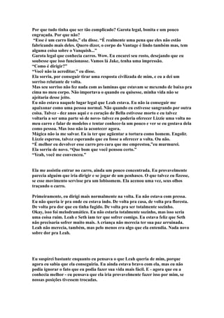 Por que tudo tinha que ser tão complicado? Garota legal, bonita e um pouco
engraçada. Por que não?
 “Esse é um carro lindo,” ela disse. “É realmente uma pena que eles não estão
fabricando mais deles. Quero dizer, o corpo do Vantage é lindo também mas, tem
alguma coisa sobre o Vanquish...”
Garota legal que conhecia carros. Wow. Eu encarei seu rosto, desejando que eu
soubesse que isso funcionasse. Vamos lá Jake, tenha uma impressão.
“Como é dirigir?”
“Você não ia acreditar,” eu disse.
Ela sorriu, por conseguir tirar uma resposta civilizada de mim, e eu a dei um
sorriso relutante de volta.
Mas seu sorriso não fez nada com as laminas que estavam se mexendo de baixo pra
cima no meu corpo. Não importava o quando eu quisesse, minha vida não se
ajeitaria desse jeito.
Eu não estava naquele lugar legal que Leah estava. Eu não ia conseguir me
apaixonar como uma pessoa normal. Não quando eu estivesse sangrando por outra
coisa. Talvez - dez anos aqui e o coração de Bella estivesse morto e eu talvez
voltaria a ser uma parte só de novo- talvez eu poderia oferecer Lizzie uma volta no
meu carro e falar de modelos e tentar conhece-la um pouco e ver se eu gostava dela
como pessoa. Mas isso não ia acontecer agora.
Mágica não ia me salvar. Eu ia ter que agüentar a tortura como homem. Engolir.
Lizzie esperou, talvez esperando que eu fosse a oferecer a volta. Ou não.
“É melhor eu devolver esse carro pro cara que me emprestou,”eu murmurei.
Ela sorriu de novo. “Que bom que você pensou certo.”
“Yeah, você me convenceu.”


Ela me assistiu entrar no carro, ainda um pouco concentrada. Eu provavelmente
parecia alguém que iria dirigir e se jogar de um penhasco. O que talvez eu fizesse,
se esse movimento servisse pra um lobisomem. Ela acenou uma vez, seus olhos
traçando o carro.

Primeiramente, eu dirigi mais normalmente na volta. Eu não estava com pressa.
Eu não queria ir pra onde eu estava indo. De volta pra casa, de volta pra floresta.
De volta pra dor que eu tinha fugido. De volta pra ser totalmente sozinho.
Okay, isso foi melodramático. Eu não estaria totalmente sozinho, mas isso seria
uma coisa ruim. Leah e Seth iam ter que sofrer comigo. Eu estava feliz que Seth
não precisaria sofrer muito mais. A criança não merecia ter sua paz arruinada.
Leah não merecia, também, mas pelo menos era algo que ela entendia. Nada novo
sobre dor pra Leah.




Eu suspirei bastante enquanto eu pensava o que Leah queria de mim, porque
agora eu sabia que ela conseguiria. Eu ainda estava bravo com ela, mas eu não
podia ignorar o fato que eu podia fazer sua vida mais fácil. E - agora que eu a
conhecia melhor - eu pensava que ela iria provavelmente fazer isso por mim, se
nossas posições tivessem trocadas.
 