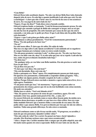 “Com Bella?
Edward ficou todo assobiante depois. “Eu não vou deixar Bella ficar toda chateada
daquele jeito de novo. Eu não ligo o quanto justificada Leah acha que está. Eu não
a machuquei - é claro que não o faria- mas eu vou tira-la da casa se isso acontecer
de novo. Eu vou joga-la do outro lado do rio-”
“Espere. O que ela disse?” Nada disso estava fazendo sentido.
Edward respirou fundo, se juntando. “Leah foi desnecessariamente grossa. Eu não
vou fingir que entendo o porquê de Bella não conseguir te largar, mas eu sei que
ela não faz isso de propósito. Ela sofre bastante por causa da dor que ela está te
causando, e em mim, por te pedir pra ficar. O que Leah falou não foi pedido. Bella
está chorando-”
“Espere- o que Leah gritou pra Bella sobre mim?”
Ele balançou a cabeça pesadamente. “Você foi veementemente patrocinado.”
Whoa. “Eu não pedi pra ela fazer isso.”
“Eu sei.”
Eu rolei meus olhos. É claro que ele sabia. Ele sabia de tudo.
Mas isso era algo sobre Leah. Quem acreditaria? Leah andando até os sugadores
de sangue humana pra reclamar como eu estava sendo tratado.
“Eu não posso prometer controlar Leah,” eu disse pra ele. “Eu não vou fazer isso.
Mas eu vou falar com ela, okay? E eu não acho que isso vai se repetir. Leah não faz
isso, então ela provavelmente desabafou tudo hoje.”
“Eu diria isso.”
 “De qualquer jeito, eu vou falar com Bella também. Ela não precisa se sentir mal.
Essa eu que faço.”
“Eu já disse isso pra ela.”
“É claro que você disse. Ela está bem?”
“Ela está dormindo. Rose está com ela.”
Então a psicopata era “Rose” agora. Ele completamente passou pro lado negro.
Ele ignorou esse pensamento, continuando a responder minha pergunta. “Ela...
está melhor em alguns pontos, tirando o negócio de Leah e a culpa.”
Melhor. Porque Edward estava ouvindo o monstro e agora tudo estava livre, leve e
solto agora. Fantástico.
“É um pouco mais que isso,” ele murmurou. “Agora que eu posso saber os
pensamentos da criança, parece que ele ou ela tem facilidades com coisas mentais.
Ele pode nos entender.”
Minha boca se abriu. “Você está falando sério?”
“Sim. Ele parece ter um pouco de senso do que a machuca, agora. Ele está
tentando evitar isso, quanto mais possível for. Ele... a ama. Já.”
Eu encarei Edward, me sentindo como se meus olhos fossem pular da minha cara.
Embaixo dessa descrença, eu podia ver que isso era o fato crítico. Isso era o que
tinha mudado Edward- que o monstro tinha o convencido de seu amor. Ele não
podia odiar o que amasse Bella. Era provavelmente por isso que ele não me odiava,
também. Tinha uma grande diferença. Eu não estava a matando.

Edward continuou como se não tivesse ouvido nada. “O progresso, eu acredito, é
mais do que nós pensamos. Quando Carlisle voltar-”
“Eles não estão de volta? Eu o cortei. Eu pensei em Sam e Jared vigiando a
estrada. Eles ficariam curiosos com o que estava acontecendo?
“Alice e Jasper sim. Carlisle mandou todo o sangue que ele pôde adquirir, mas não
foi muito tanto quanto ele estava esperando- Bella irá usar tudo em um dia, do
 