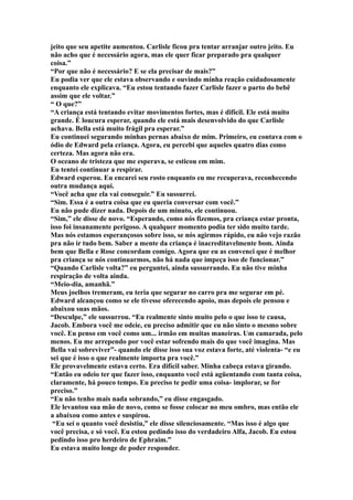 jeito que seu apetite aumentou. Carlisle ficou pra tentar arranjar outro jeito. Eu
não acho que é necessário agora, mas ele quer ficar preparado pra qualquer
coisa.”
“Por que não é necessário? E se ela precisar de mais?”
Eu podia ver que ele estava observando e ouvindo minha reação cuidadosamente
enquanto ele explicava. “Eu estou tentando fazer Carlisle fazer o parto do bebê
assim que ele voltar.”
“ O que?”
“A criança está tentando evitar movimentos fortes, mas é difícil. Ele está muito
grande. É loucura esperar, quando ele está mais desenvolvido do que Carlisle
achava. Bella está muito frágil pra esperar.”
Eu continuei segurando minhas pernas abaixo de mim. Primeiro, eu contava com o
ódio de Edward pela criança. Agora, eu percebi que aqueles quatro dias como
certeza. Mas agora não era.
O oceano de tristeza que me esperava, se esticou em mim.
Eu tentei continuar a respirar.
Edward esperou. Eu encarei seu rosto enquanto eu me recuperava, reconhecendo
outra mudança aqui.
“Você acha que ela vai conseguir.” Eu sussurrei.
“Sim. Essa é a outra coisa que eu queria conversar com você.”
Eu não pude dizer nada. Depois de um minuto, ele continuou.
“Sim,” ele disse de novo. “Esperando, como nós fizemos, pra criança estar pronta,
isso foi insanamente perigoso. A qualquer momento podia ter sido muito tarde.
Mas nós estamos esperançosos sobre isso, se nós agirmos rápido, eu não vejo razão
pra não ir tudo bem. Saber a mente da criança é inacreditavelmente bom. Ainda
bem que Bella e Rose concordam comigo. Agora que eu as convenci que é melhor
pra criança se nós continuarmos, não há nada que impeça isso de funcionar.”
“Quando Carlisle volta?” eu perguntei, ainda sussurrando. Eu não tive minha
respiração de volta ainda.
“Meio-dia, amanhã.”
Meus joelhos tremeram, eu teria que segurar no carro pra me segurar em pé.
Edward alcançou como se ele tivesse oferecendo apoio, mas depois ele pensou e
abaixou suas mãos.
“Desculpe,” ele sussurrou. “Eu realmente sinto muito pelo o que isso te causa,
Jacob. Embora você me odeie, eu preciso admitir que eu não sinto o mesmo sobre
você. Eu penso em você como um... irmão em muitas maneiras. Um camarada, pelo
menos. Eu me arrependo por você estar sofrendo mais do que você imagina. Mas
Bella vai sobreviver”- quando ele disse isso sua voz estava forte, até violenta- “e eu
sei que é isso o que realmente importa pra você.”
Ele provavelmente estava certo. Era difícil saber. Minha cabeça estava girando.
“Então eu odeio ter que fazer isso, enquanto você está agüentando com tanta coisa,
claramente, há pouco tempo. Eu preciso te pedir uma coisa- implorar, se for
preciso.”
“Eu não tenho mais nada sobrando,” eu disse engasgado.
Ele levantou sua mão de novo, como se fosse colocar no meu ombro, mas então ele
a abaixou como antes e suspirou.
 “Eu sei o quanto você desistiu,” ele disse silenciosamente. “Mas isso é algo que
você precisa, e só você. Eu estou pedindo isso do verdadeiro Alfa, Jacob. Eu estou
pedindo isso pro herdeiro de Ephraim.”
Eu estava muito longe de poder responder.
 