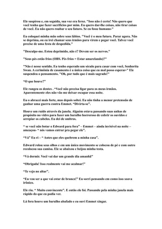 Ele suspirou e, em seguida, sua voz era feroz. "Isso não é certo! Não quero que
você tenha que fazer sacrifícios por mim. Eu quero dar-lhe coisas, não tirar coisas
de você. Eu não quero roubar o seu futuro. Se eu fosse humano-"

Eu coloquei minha mão sobre seus lábios. "Você é o meu futuro. Parar agora. Não
se deprima, ou eu irei chamar seus irmãos para virem e pegar você. Talvez você
precise de uma festa de despedida."

"Desculpe-me. Estou deprimido, não é? Devem ser os nervos."

"Seus pés estão frios (OBS. Pés frios = Estar amarelando)?"

"Não é nesse sentido. Eu tenho esperado um século para casar com você, Senhorita
Swan. A cerimônia de casamento é a única coisa que eu mal posso esperar-" Ele
suspendeu o pensamento. "Oh, por tudo que é mais sagrado!"

“O que houve?”

Ele rangeu os dentes . “Você não precisa ligar para os meus irmãos.
Aparentemente eles não vão me deixar escapar essa noite.

Eu o abracei mais forte, mas depois soltei. Eu não tinha a menor pretenssão de
ganhar uma guerra contra Emmet. “Divirta-se”.

Houve um ruído através da janela. Alguém estava passando suas unhas de
propósito no vidro para fazer um barulho horroroso de cobrir os ouvidos e
arrepiar os cabelos. Eu dei de ombros.

“ se você não botar o Edward para fora” – Emmet – ainda invisível na noite –
ameaçou- “ nós vamos entrar pra pegar ele”.

“Vá” Eu ri – “ Antes que eles quebrem a minha casa”.

Edward rolou seus olhos e em um único movimento se colocou de pé e com outro
recolocou sua camisa. Ele se abaixou e beijou minha testa.

“Vá dormir. Você vai dar um grande dia amanhã”

“Obrigada! Isso realmente vai me acalmar!”

“Te vejo no altar”.

“Eu vou ser a que vai estar de branco!” Eu sorri pensando em como isso soava
irônico.

Ele riu. “ Muito convincente”. E então ele foi. Passando pela minha janela mais
rápido do que eu podia ver.

Lá fora houve um barulho abafado e eu ouvi Emmet xingar.
 