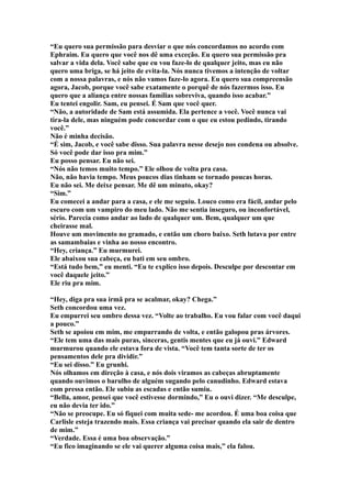 “Eu quero sua permissão para desviar o que nós concordamos no acordo com
Ephraim. Eu quero que você nos dê uma exceção. Eu quero sua permissão pra
salvar a vida dela. Você sabe que eu vou faze-lo de qualquer jeito, mas eu não
quero uma briga, se há jeito de evita-la. Nós nunca tivemos a intenção de voltar
com a nossa palavras, e nós não vamos faze-lo agora. Eu quero sua compreensão
agora, Jacob, porque você sabe exatamente o porquê de nós fazermos isso. Eu
quero que a aliança entre nossas famílias sobreviva, quando isso acabar.”
Eu tentei engolir. Sam, eu pensei. É Sam que você quer.
“Não, a autoridade de Sam está assumida. Ela pertence a você. Você nunca vai
tira-la dele, mas ninguém pode concordar com o que eu estou pedindo, tirando
você.”
Não é minha decisão.
“É sim, Jacob, e você sabe disso. Sua palavra nesse desejo nos condena ou absolve.
Só você pode dar isso pra mim.”
Eu posso pensar. Eu não sei.
“Nós não temos muito tempo.” Ele olhou de volta pra casa.
Não, não havia tempo. Meus poucos dias tinham se tornado poucas horas.
Eu não sei. Me deixe pensar. Me dê um minuto, okay?
“Sim.”
Eu comecei a andar para a casa, e ele me seguiu. Louco como era fácil, andar pelo
escuro com um vampiro do meu lado. Não me sentia inseguro, ou inconfortável,
sério. Parecia como andar ao lado de qualquer um. Bem, qualquer um que
cheirasse mal.
Houve um movimento no gramado, e então um choro baixo. Seth lutava por entre
as samambaias e vinha ao nosso encontro.
“Hey, criança.” Eu murmurei.
Ele abaixou sua cabeça, eu bati em seu ombro.
“Está tudo bem,” eu menti. “Eu te explico isso depois. Desculpe por descontar em
você daquele jeito.”
Ele riu pra mim.

“Hey, diga pra sua irmã pra se acalmar, okay? Chega.”
Seth concordou uma vez.
Eu empurrei seu ombro dessa vez. “Volte ao trabalho. Eu vou falar com você daqui
a pouco.”
Seth se apoiou em mim, me empurrando de volta, e então galopou pras árvores.
“Ele tem uma das mais puras, sinceras, gentis mentes que eu já ouvi.” Edward
murmurou quando ele estava fora de vista. “Você tem tanta sorte de ter os
pensamentos dele pra dividir.”
“Eu sei disso.” Eu grunhi.
Nós olhamos em direção à casa, e nós dois viramos as cabeças abruptamente
quando ouvimos o barulho de alguém sugando pelo canudinho. Edward estava
com pressa então. Ele subiu as escadas e então sumiu.
“Bella, amor, pensei que você estivesse dormindo,” Eu o ouvi dizer. “Me desculpe,
eu não devia ter ido.”
“Não se preocupe. Eu só fiquei com muita sede- me acordou. É uma boa coisa que
Carlisle esteja trazendo mais. Essa criança vai precisar quando ela sair de dentro
de mim.”
“Verdade. Essa é uma boa observação.”
“Eu fico imaginando se ele vai querer alguma coisa mais,” ela falou.
 