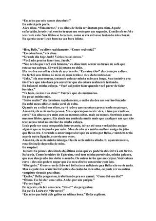“Eu acho que nós vamos descobrir.”
Eu entrei pela porta.
Alice disse, “Finalmente,” e os olhos de Bella se viraram pra mim. Aquele
enfurecido, irresistível sorriso traçou seu rosto por um segundo. E então ele se foi e
seu rosto caiu. Seu lábios se torceram, como se ela estivesse tentando não chorar.
Eu queria socar Leah bem na sua boca idiota.


“Hey, Bells,” eu disse rapidamente. “Como você está?”
“Eu estou bem,” ela disse.
“Grande dia hoje, huh? Várias coisas novas.”
“Você não precisa fazer isso, Jacob.”
“Não sei do que você está falando,” eu disse indo sentar no braço do sofá que
estava sua cabeça. Edward já estava no chão.
Ela me deu um olhar cheio de repreensão. “Eu estou tão-” ela começou a dizer.
Eu fechei seus lábios no meio do meu dedão e meu dedo indicador.
“Jake,” ela murmurou, tentando colocar minha mão pra longe. Sua tentativa era
tão fraca que não dava pra acreditar que ela estava realmente tentando.
Eu balancei minha cabeça. “Você vai poder falar quando você parar de falar
besteira.”
“Ta bom, eu não vou dizer.” Pareceu que ela murmurou.
Eu puxei minha mão.
“Sinto muito!” ela terminou rapidamente, e então ela deu um sorriso forçado.
Eu rolei meus olhos e então sorri de volta.
Quando eu a olhei nos olhos, eu vi tudo o que eu estava procurando no parque.
Amanhã, ela seria outra pessoa. Mas esperançosamente viva, e isso que contava,
certo? Ela olhava pra mim com os mesmos olhos, mais ou menos. Sorrindo com os
mesmos lábios, quase. Ela ainda me conhecia muito mais que qualquer um que não
teve acesso total ao interior da minha cabeça.
Leah pode ser uma companhia interessante, talvez até uma verdadeira amiga-
alguém que se impunha por mim. Mas ela não era minha melhor amiga do jeito
que Bella era. E tirando o amor impossível que eu sentia por Bella, e também teria
aquela outra ligação, e corria nos ossos.
Amanhã, ela seria minha inimiga. Ou ela seria minha aliada. E, aparentemente,
essa distinção dependia de mim.
Eu suspirei.
Ta bom!Eu pensei, desistindo da última coisa que eu poderia desistir.Vá em frente.
Salve ela. Como herdeiro de Ephraim, você tem minha permissão, minha palavra,
que esse desejo não irá violar o acordo. Os outros terão que me culpar. Você estava
certo - eles não podem negar que é o meu direito concordar com isso.
“Obrigado.” O sussurro de Edward foi baixo o suficiente pra Bella não ouvir nada.
Mas as palavras eram tão ferventes, do canto do meu olho, eu pude ver os outros
vampiros virando pra olhar.
“Então,” Bella perguntou, trabalhando pra ser casual. “Como foi seu dia?”
“Ótimo. Eu fui dar uma volta. Andei por um parque.”
“Parece legal.”
De repente, ela fez uma cara. “Rose?” ela perguntou.
Eu ouvi a Loira rir. “De novo?”
“Eu acho que bebi dois galões na ultima hora.” Bella explicou.
 