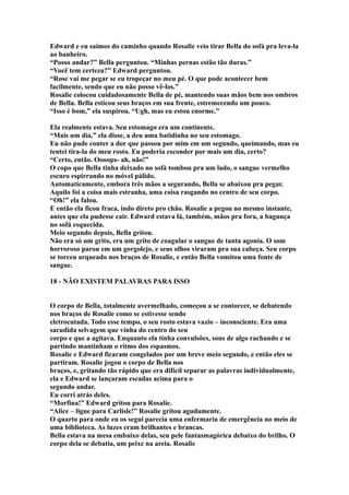 Edward e eu saímos do caminho quando Rosalie veio tirar Bella do sofá pra leva-la
ao banheiro.
“Posso andar?” Bella perguntou. “Minhas pernas estão tão duras.”
“Você tem certeza?” Edward perguntou.
“Rose vai me pegar se eu tropeçar no meu pé. O que pode acontecer bem
facilmente, sendo que eu não posso vê-los.”
Rosalie colocou cuidadosamente Bella de pé, mantendo suas mãos bem nos ombros
de Bella. Bella esticou seus braços em sua frente, estremecendo um pouco.
“Isso é bom,” ela suspirou. “Ugh, mas eu estou enorme.”

Ela realmente estava. Seu estomago era um continente.
“Mais um dia,” ela disse, a deu uma batidinha no seu estomago.
Eu não pude conter a dor que passou por mim em um segundo, queimando, mas eu
tentei tira-la do meu rosto. Eu poderia esconder por mais um dia, certo?
“Certo, então. Oooops- ah, não!”
O copo que Bella tinha deixado no sofá tombou pra um lado, o sangue vermelho
escuro espirrando no móvel pálido.
Automaticamente, embora três mãos a segurando, Bella se abaixou pra pegar.
Aquilo foi a coisa mais estranha, uma coisa rasgando no centro de seu corpo.
“Oh!” ela falou.
E então ela ficou fraca, indo direto pro chão. Rosalie a pegou no mesmo instante,
antes que ela pudesse cair. Edward estava lá, também, mãos pra fora, a bagunça
no sofá esquecida.
Meio segundo depois, Bella gritou.
Não era só um grito, era um grito de coagular o sangue de tanta agonia. O som
horroroso parou em um gorgolejo, e seus olhos viraram pra sua cabeça. Seu corpo
se torceu arqueado nos braços de Rosalie, e então Bella vomitou uma fonte de
sangue.

18 - NÃO EXISTEM PALAVRAS PARA ISSO


O corpo de Bella, totalmente avermelhado, começou a se contorcer, se debatendo
nos braços de Rosalie como se estivesse sendo
eletrocutada. Todo esse tempo, o seu rosto estava vazio – inconsciente. Era uma
sacudida selvagem que vinha do centro do seu
corpo e que a agitava. Enquanto ela tinha convulsões, sons de algo rachando e se
partindo mantinham o ritmo dos espasmos.
Rosalie e Edward ficaram congelados por um breve meio segundo, e então eles se
partiram. Rosalie jogou o corpo de Bella nos
braços, e, gritando tão rápido que era difícil separar as palavras individualmente,
ela e Edward se lançaram escadas acima para o
segundo andar.
Eu corri atrás deles.
“Morfina!” Edward gritou para Rosalie.
“Alice – ligue para Carlisle!” Rosalie gritou agudamente.
O quarto para onde eu os segui parecia uma enfermaria de emergência no meio de
uma biblioteca. As luzes eram brilhantes e brancas.
Bella estava na mesa embaixo delas, seu pele fantasmagórica debaixo do brilho. O
corpo dela se debatia, um peixe na areia. Rosalie
 