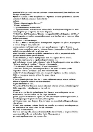 prendeu Bella, puxando e arrancando suas roupas, enquanto Edward enfiava uma
seringa no braço dela.
Quantas vezes eu a tinha imaginado nua? Agora eu não conseguia olhar. Eu estava
com medo de ficar com essas memórias na
cabeça.
“O que está acontecendo, Edward?”
“Ele está sufocando!”
“A placenta deve ter se descolado!”
Al algum momento, Bella recobrou a consciência. Ela respondeu às palavras deles
com um grito que se agarrou nos meus tímpanos.
“TIREM ele daí!” Ela gritou. “Ele não consegue RESPIRAR! Faça isso AGORA!”
Eu vi os pontos vermelhos aparecendo quando os gritos fizeram os vasos nos olhos
dela se romperem.
“A morfina –“ Edward rugiu.
“NÃO! AGORA-!” Outra golfada de sangue saiu enquanto ela gritava. Ele segurou
a cabeça dela pra cima, tentando
desesperadamente limpar sua boca para que ela pudesse respirar de novo.
Alice entrou correndo no quarto e colocou alguma coisa azul no ouvido de Rosalie
debaixo de seu cabelo. Alice se afastou, seus
olhos dourados estavam arregalados e saltando das órbitas, enquanto Rosalie
gritava freneticamente para o telefone.
Na luz brilhante, a pele de Bella parecia mais roxa e preta do que branca.
Vermelho escuro estava se espalhando por baixo da sua
pele embaixo do grande bulbo trêmulo. A mão de Rosalie apareceu com um bisturi.
“Deixe a morfina de espalhar!” Edward gritou pra ela.
“Não há tempo”, Rosalie assobiou. “Ele está morrendo!”
A mão dela desceu para o estômago de Bella, e um ponto vermelho vívido
esguichou onde ela perfurou a pele. Era como um balde
sendo virado de cabeça pra baixo, uma mangueira ligada na máxima potência.
Bella se contorceu, mas não gritou. Ela ainda estava
sufocando.
E então Rosalie perdeu o foco. Eu vi a expressão em seu rosto mudar, e vi seus
lábios se erguerem sobre os dentes e seus olhos
negros brilhando de sede.
“Não, Rose!” Edward rosnou, mas as mãos dele estavam presas, tentando segurar
Bella na posição vertical para que ela pudesse
respirar.
Eu me atirei em Rosalie, pulando por cima da mesa sem me importar em me
transformar. Quando eu bati em seu corpo duro feito
pedra, jogando-a em direção à porta, eu senti o bisturi em sua mão perfurando o
meu braço esquerdo profundamente. Minha palma
direita amassou o lado do rosto dela, travando sua mandíbula e bloqueando suas
vías aéreas.
Eu usei meu aperto no rosto de Rosalie para mudar seu rosto de posição para que
eu pudesse dar um sólido chute em seu abdomem;
foi como chutar concreto.
Ela voou para a porta, amassando um dos lados da estrutura. O pequeno telefone
em seu ouvido se fez em pedacinhos. Então Alice apareceu,
puxando-a pela garganta para o corredor.
 