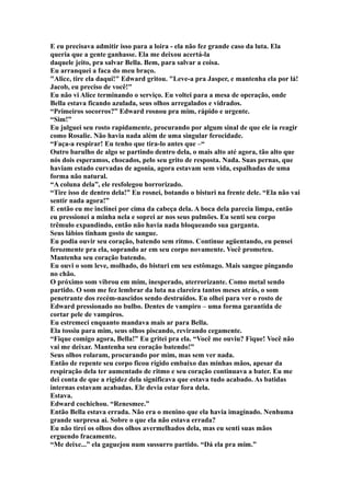 E eu precisava admitir isso para a loira - ela não fez grande caso da luta. Ela
queria que a gente ganhasse. Ela me deixou acertá-la
daquele jeito, pra salvar Bella. Bem, para salvar a coisa.
Eu arranquei a faca do meu braço.
"Alice, tire ela daqui!" Edward gritou. "Leve-a pra Jasper, e mantenha ela por lá!
Jacob, eu preciso de você!"
Eu não vi Alice terminando o serviço. Eu voltei para a mesa de operação, onde
Bella estava ficando azulada, seus olhos arregalados e vidrados.
“Primeiros socorros?” Edward rosnou pra mim, rápido e urgente.
“Sim!”
Eu julguei seu rosto rapidamente, procurando por algum sinal de que ele ia reagir
como Rosalie. Não havia nada além de uma singular ferocidade.
“Faça-a respirar! Eu tenho que tira-lo antes que –“
Outro barulho de algo se partindo dentro dela, o mais alto até agora, tão alto que
nós dois esperamos, chocados, pelo seu grito de resposta. Nada. Suas pernas, que
haviam estado curvadas de agonia, agora estavam sem vida, espalhadas de uma
forma não natural.
“A coluna dela”, ele resfolegou horrorizado.
“Tire isso de dentro dela!” Eu rosnei, botando o bisturi na frente dele. “Ela não vai
sentir nada agora!”
E então eu me inclinei por cima da cabeça dela. A boca dela parecia limpa, então
eu pressionei a minha nela e soprei ar nos seus pulmões. Eu senti seu corpo
trêmulo expandindo, então não havia nada bloqueando sua garganta.
Seus lábios tinham gosto de sangue.
Eu podia ouvir seu coração, batendo sem ritmo. Continue agüentando, eu pensei
ferozmente pra ela, soprando ar em seu corpo novamente. Você prometeu.
Mantenha seu coração batendo.
Eu ouvi o som leve, molhado, do bisturi em seu estômago. Mais sangue pingando
no chão.
O próximo som vibrou em mim, inesperado, aterrorizante. Como metal sendo
partido. O som me fez lembrar da luta na clareira tantos meses atrás, o som
penetrante dos recém-nascidos sendo destruídos. Eu olhei para ver o rosto de
Edward pressionado no bulbo. Dentes de vampiro – uma forma garantida de
cortar pele de vampiros.
Eu estremeci enquanto mandava mais ar para Bella.
Ela tossiu para mim, seus olhos piscando, revirando cegamente.
“Fique comigo agora, Bella!” Eu gritei pra ela. “Você me ouviu? Fique! Você não
vai me deixar. Mantenha seu coração batendo!”
Seus olhos rolaram, procurando por mim, mas sem ver nada.
Então de repente seu corpo ficou rígido embaixo das minhas mãos, apesar da
respiração dela ter aumentado de ritmo e seu coração continuava a bater. Eu me
dei conta de que a rigidez dela significava que estava tudo acabado. As batidas
internas estavam acabadas. Ele devia estar fora dela.
Estava.
Edward cochichou. “Renesmee.”
Então Bella estava errada. Não era o menino que ela havia imaginado. Nenhuma
grande surpresa aí. Sobre o que ela não estava errada?
Eu não tirei os olhos dos olhos avermelhados dela, mas eu senti suas mãos
erguendo fracamente.
“Me deixe...” ela gaguejou num sussurro partido. “Dá ela pra mim.”
 