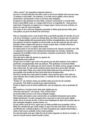 “Meu veneno”, ele respondeu enquanto injetava.
Eu ouvi o coração dela dar um salto, como se ele tivesse batido nela com um remo.
“Continue se movendo”, ele ordenou. A voz dele estava gélida, estava morta.
Penetrante e inconsciente. Como se ele fosse uma máquina.
Eu ignorei a dor pulsante no meu dedo e comecei a pressionar o coração dela.
Estava mais difícil, como se o sangue dela tivesse se congelado lá – mais grosso e
mais lento. Enquanto eu empurrava o sangue agora viscoso em suas artérias, eu
observei o que ele estava fazendo.
Era como se ele a estivesse beijando, passando os lábios pelo pescoço dela, pelos
seus pulsos, na parte de dentro de seus braço.

Mas eu conseguia ouvir o som da pele dela se partindo quando ele mordia, de novo
e de novo, forçando o veneno no sistema dela, em todos os pontos que era possível.
Eu vi a língua pálida dele passando pelas feridas ensangüentadas, mas antes que
isso pudesse me deixar enojado ou enraivecido, eu me dei conta do que ele estava
fazendo. Onde a língua dele passava veneno na pele dela, a ferida cicatrizava.
Prendendo o veneno e o sangue dentro dela.
Eu soprei mais ar em sua boca, mas nada aconteceu ali. Apenas seu peito sem vida
se erguendo em resposta. Eu continuei pressionando seu coração, contando,
enquanto ele trabalhava feito um maníaco, tentando reconstruí-la. Todos de volta
em seu devido lugar...
Mas não havia nada ali, apenas eu, apenas ele.
Trabalhando num cadáver.
Porque isso era tudo o que restava da garota que nós dois amamos. Esse cadáver
quebrado, ensangüentado, feito em pedaços. Não podíamos reconstruir Bella.
Era tarde demais. Eu sabia que ela estava morta. Eu tinha certeza, porque o imã já
não existia mais. Eu não sentia nenhum motivo para ficar perto dela. Ela não
estava mais aqui. Então esse corpo já não tinha nada para me atraia pra ela. A
necessidade sem sentido de ficar perto dela havia desaparecido.
Ou talvez tirada fosse uma palavra melhor. Agora parecia que o imã vinha da
outra direção. Das escadas, porta afora. A vontade de sair daqui e nunca, nunca
mais voltar.
“Então vá”, ele rebateu, bateu nas minhas mãos pra tira-las do caminho
novamente. Três dedos se quebraram, aparentemente.
Então eu fiquei ereto de forma indiferente, sem me importar com as pontadas de
dor.
Ele bombeou o coração morto dela mais rápido que eu.
“Ela não está morta”, ele rosnou. “Ela vai ficar bem.”
Eu já não tinha certeza se ele estava falando comigo.
Me virando, deixando-o com a morta dele, eu caminhei lentamente porta afora.
Muito lentamente. Eu não conseguia fazer meus pés se moverem mais rápido.
Então, foi aí. O oceano de dor. A outra costa longínqua de água efervescente que eu
não conseguia imaginar, quanto menos ver.
Eu me sentia vazio de novo, agora que eu tinha perdido meu propósito. Salvar
Bella foi a minha luta por tanto tempo. E agora ela não seria salva. Ela havia se
sacrificado por vontade própria a ser feita em pedaços por aquela monstrinha, e
então a luta estava acabada. Estava tudo acabado.
Eu estremeci pelo som que vinha de trás de mim enquanto eu descia as escadas – o
som do coração morto sendo forçado a bater.
 