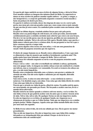 Eu queria pôr água sanitária no meu cérebro de alguma forma, e deixa-lo fritar.
Para mandar embora as imagens dos minutos finais de Bella. Eu suportaria os
danos ao meu cérebro de pudesse mandar aquilo embora – os gritos, o sangue, a
dor insuportável, e o corpo de quebrando enquanto o monstro recém-nascido a
fazia em pedaços de dentro pra fora...
Eu queria ir embora correndo, descer dez degraus de uma vez só e correr pela
porta, mas meus pés estavam pesados como aço e meu corpo estava mais cansado
do que um doa já estava antes. Eu cambaleei pelas escadas como um homem velho
e frágil.
Eu parei no último degrau, reunindo minhas forças para sair pela porta.
Rosalie estava na ponta limpa do sofá branco, de costas pra mim, murmurando
carinhosamente para a coisinha enrolada num cobertor que estava em seus braços.
Ela deve ter me ouvido parar, mas ela me ignorou, perdida em seus momentos de
maternidade roubada. Talvez ela estivesse feliz agora. Rosalie tinha o que queria, e
Bella nunca voltaria para tirar a criatura dela. Eu me perguntei se isso foi o que a
loira venenosa esperou o tempo todo.
Ela segurou alguma coisa escura em suas mãos, e veio um som ganancioso de
sucção vinda da pequena assassina que ela segurava.

O cheiro de sangue humano no ar. Rosalie estava alimentando-a. Com o que mais
se alimentaria o tipo de monstro que mutilava brutalmente a própria mãe? Ela
podia muito bem estar bebendo o sangue de Bella. Talvez estivesse.
Minha força foi voltando enquanto eu ouvia o som da pequena assassina sendo
alimentada.
Força e raiva e calor – um calor avermelhado me subindo à cabeça, queimando,
mas sem apagar nada. As imagens na minha cabeça eram um combustível, criando
um inferno, mas se recusando a ser consumido. Eu senti os tremores da cabeça aos
pés, e eu não tentei impedi-los.
Rosalie estava totalmente distraída com a criatura, sem prestar o mínimo de
atenção em mim. Ela não seria rápida o suficiente pra me impedir, distraída
daquele jeito.
Sam estava certo. A coisa era uma aberração – a sua existência ia contra a
natureza. Um demônio negro, sem alma. Uma coisa que não tinha direito de existir.
Uma coisa que tinha de ser destruída.
Parecia que a atração na vinha da porta, afinal de contas. Eu podia senti-la agora,
me encorajando, me puxando pra frente. Me forçando a acabar com isso, livrar o
mundo dessa aberração.
Rosalie tentaria me matar quando a criatura estivesse morta, e eu ia revidar. Eu
não tinha certeza de que poderia acabar com ela antes que os outros viessem atrás
de mim. Talvez sim, talvez não. De qualquer forma eu não me importava muito.
Eu não me importava se os lobos, de qualquer bando, me vingassem ou se
chamassem de justiça o que os Cullen fariam. Tudo que me importava era a minha
própria justiça. Minha vingança. Aquela coisa que tinha matado Bella não viveria
por nem mais um segundo.

Se Bella tivesse sobrevivido, ela teria me odiado por isso. Ela ia querer me matar
pessoalmente.
Mas eu não me importava. Ela não se importou com o que tinha feito comigo –
deixando-se ser despedaçada feito um animal. Porque eu devia levar os
sentimentos dela em consideração?
 
