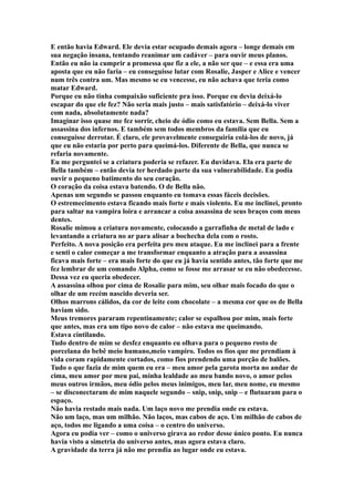 E então havia Edward. Ele devia estar ocupado demais agora – longe demais em
sua negação insana, tentando reanimar um cadáver – para ouvir meus planos.
Então eu não ia cumprir a promessa que fiz a ele, a não ser que – e essa era uma
aposta que eu não faria – eu conseguisse lutar com Rosalie, Jasper e Alice e vencer
num três contra um. Mas mesmo se eu vencesse, eu não achava que teria como
matar Edward.
Porque eu não tinha compaixão suficiente pra isso. Porque eu devia deixá-lo
escapar do que ele fez? Não seria mais justo – mais satisfatório – deixá-lo viver
com nada, absolutamente nada?
Imaginar isso quase me fez sorrir, cheio de ódio como eu estava. Sem Bella. Sem a
assassina dos infernos. E também sem todos membros da família que eu
conseguisse derrotar. É claro, ele provavelmente conseguiria colá-los de novo, já
que eu não estaria por perto para queimá-los. Diferente de Bella, que nunca se
refaria novamente.
Eu me perguntei se a criatura poderia se refazer. Eu duvidava. Ela era parte de
Bella também – então devia ter herdado parte da sua vulnerabilidade. Eu podia
ouvir o pequeno batimento do seu coração.
O coração da coisa estava batendo. O de Bella não.
Apenas um segundo se passou enquanto eu tomava essas fáceis decisões.
O estremecimento estava ficando mais forte e mais violento. Eu me inclinei, pronto
para saltar na vampira loira e arrancar a coisa assassina de seus braços com meus
dentes.
Rosalie mimou a criatura novamente, colocando a garrafinha de metal de lado e
levantando a criatura no ar para alisar a bochecha dela com o rosto.
Perfeito. A nova posição era perfeita pro meu ataque. Eu me inclinei para a frente
e senti o calor começar a me transformar enquanto a atração para a assassina
ficava mais forte – era mais forte do que eu já havia sentido antes, tão forte que me
fez lembrar de um comando Alpha, como se fosse me arrasar se eu não obedecesse.
Dessa vez eu queria obedecer.
A assassina olhou por cima de Rosalie para mim, seu olhar mais focado do que o
olhar de um recém nascido deveria ser.
Olhos marrons cálidos, da cor de leite com chocolate – a mesma cor que os de Bella
haviam sido.
Meus tremores pararam repentinamente; calor se espalhou por mim, mais forte
que antes, mas era um tipo novo de calor – não estava me queimando.
Estava cintilando.
Tudo dentro de mim se desfez enquanto eu olhava para o pequeno rosto de
porcelana do bebê meio humano,meio vampiro. Todos os fios que me prendiam à
vida coram rapidamente cortados, como fios prendendo uma porção de balões.
Tudo o que fazia de mim quem eu era – meu amor pela garota morta no andar de
cima, meu amor por meu pai, minha lealdade ao meu bando novo, o amor pelos
meus outros irmãos, meu ódio pelos meus inimigos, meu lar, meu nome, eu mesmo
– se disconectaram de mim naquele segundo – snip, snip, snip – e flutuaram para o
espaço.
Não havia restado mais nada. Um laço novo me prendia onde eu estava.
Não um laço, mas um milhão. Não laços, mas cabos de aço. Um milhão de cabos de
aço, todos me ligando a uma coisa – o centro do universo.
Agora eu podia ver – como o universo girava ao redor desse único ponto. Eu nunca
havia visto a simetria do universo antes, mas agora estava claro.
A gravidade da terra já não me prendia ao lugar onde eu estava.
 