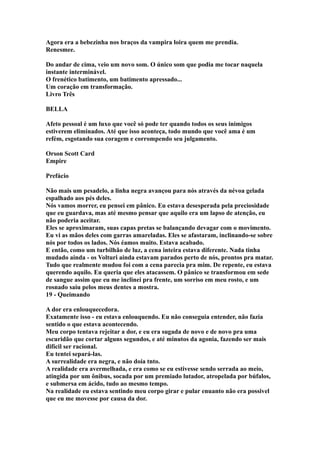 Agora era a bebezinha nos braços da vampira loira quem me prendia.
Renesmee.

Do andar de cima, veio um novo som. O único som que podia me tocar naquela
instante interminável.
O frenético batimento, um batimento apressado...
Um coração em transformação.
Livro Três

BELLA

Afeto pessoal é um luxo que você só pode ter quando todos os seus inimigos
estiverem eliminados. Até que isso aconteça, todo mundo que você ama é um
refém, esgotando sua coragem e corrompendo seu julgamento.

Orson Scott Card
Empire

Prefácio

Não mais um pesadelo, a linha negra avançou para nós através da névoa gelada
espalhado aos pés deles.
Nós vamos morrer, eu pensei em pânico. Eu estava desesperada pela preciosidade
que eu guardava, mas até mesmo pensar que aquilo era um lapso de atenção, eu
não poderia aceitar.
Eles se aproximaram, suas capas pretas se balançando devagar com o movimento.
Eu vi as mãos deles com garras amareladas. Eles se afastaram, inclinando-se sobre
nós por todos os lados. Nós éamos muito. Estava acabado.
E então, como um turbilhão de luz, a cena inteira estava diferente. Nada tinha
mudado ainda - os Volturi ainda estavam parados perto de nós, prontos pra matar.
Tudo que realmente mudou foi com a cena parecia pra mim. De repente, eu estava
querendo aquilo. Eu queria que eles atacassem. O pânico se transformou em sede
de sangue assim que eu me inclinei pra frente, um sorriso em meu rosto, e um
rosnado saiu pelos meus dentes a mostra.
19 - Queimando

A dor era enlouquecedora.
Exatamente isso - eu estava enlouquendo. Eu não conseguia entender, não fazia
sentido o que estava acontecendo.
Meu corpo tentava rejeitar a dor, e eu era sugada de novo e de novo pra uma
escuridão que cortar alguns segundos, e até minutos da agonia, fazendo ser mais
difícil ser racional.
Eu tentei separá-las.
A surrealidade era negra, e não doía tnto.
A realidade era avermelhada, e era como se eu estivesse sendo serrada ao meio,
atingida por um ônibus, socada por um premiado lutador, atropelada por búfalos,
e submersa em ácido, tudo ao mesmo tempo.
Na realidade eu estava sentindo meu corpo girar e pular enuanto não era possivel
que eu me movesse por causa da dor.
 
