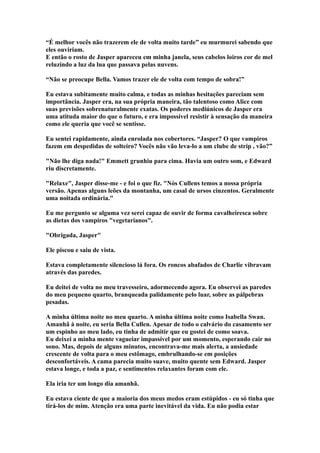 “É melhor vocês não trazerem ele de volta muito tarde” eu murmurei sabendo que
eles ouviriam.
E então o rosto de Jasper apareceu em minha janela, seus cabelos loiros cor de mel
reluzindo a luz da lua que passava pelas nuvens.

“Não se preocupe Bella. Vamos trazer ele de volta com tempo de sobra!”

Eu estava subitamente muito calma, e todas as minhas hesitações pareciam sem
importância. Jasper era, na sua própria maneira, tão talentoso como Alice com
suas previsões sobrenaturalmente exatas. Os poderes mediúnicos de Jasper era
uma atituda maior do que o futuro, e era impossível resistir à sensação da maneira
como ele queria que você se sentisse.

Eu sentei rapidamente, ainda enrolada nos cobertores. “Jasper? O que vampiros
fazem em despedidas de solteiro? Vocês não vão leva-lo a um clube de strip , vão?”

"Não lhe diga nada!" Emmett grunhiu para cima. Havia um outro som, e Edward
riu discretamente.

"Relaxe", Jasper disse-me - e foi o que fiz. "Nós Cullens temos a nossa própria
versão. Apenas alguns leões da montanha, um casal de ursos cinzentos. Geralmente
uma noitada ordinária."

Eu me pergunto se alguma vez serei capaz de ouvir de forma cavalheiresca sobre
as dietas dos vampiros "vegetarianos".

"Obrigada, Jasper"

Ele piscou e saiu de vista.

Estava completamente silencioso lá fora. Os roncos abafados de Charlie vibravam
através das paredes.

Eu deitei de volta no meu travesseiro, adormecendo agora. Eu observei as paredes
do meu pequeno quarto, branqueada palidamente pelo luar, sobre as pálpebras
pesadas.

A minha última noite no meu quarto. A minha última noite como Isabella Swan.
Amanhã à noite, eu seria Bella Cullen. Apesar de todo o calvário do casamento ser
um espinho ao meu lado, eu tinha de admitir que eu gostei de como soava.
Eu deixei a minha mente vagueiar impassível por um momento, esperando cair no
sono. Mas, depois de alguns minutos, encontrava-me mais alerta, a ansiedade
crescente de volta para o meu estômago, embrulhando-se em posições
desconfortáveis. A cama parecia muito suave, muito quente sem Edward. Jasper
estava longe, e toda a paz, e sentimentos relaxantes foram com ele.

Ela iria ter um longo dia amanhã.

Eu estava ciente de que a maioria dos meus medos eram estúpidos - eu só tinha que
tirá-los de mim. Atenção era uma parte inevitável da vida. Eu não podia estar
 