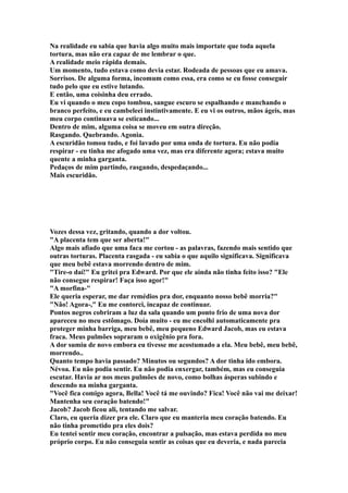 Na realidade eu sabia que havia algo muito mais importate que toda aquela
tortura, mas não era capaz de me lembrar o que.
A realidade meio rápida demais.
Um momento, tudo estava como devia estar. Rodeada de pessoas que eu amava.
Sorrisos. De alguma forma, incomum como essa, era como se eu fosse conseguir
tudo pelo que eu estive lutando.
E então, uma coisinha deu errado.
Eu vi quando o meu copo tombou, sangue escuro se espalhando e manchando o
branco perfeito, e eu cambeleei instintivamente. E eu vi os outros, mãos ágeis, mas
meu corpo continuava se esticando...
Dentro de mim, alguma coisa se moveu em outra direção.
Rasgando. Quebrando. Agonia.
A escuridão tomou tudo, e foi lavado por uma onda de tortura. Eu não podia
respirar - eu tinha me afogado uma vez, mas era diferente agora; estava muito
quente a minha garganta.
Pedaços de mim partindo, rasgando, despedaçando...
Mais escuridão.




Vozes dessa vez, gritando, quando a dor voltou.
"A placenta tem que ser aberta!"
Algo mais afiado que uma faca me cortou - as palavras, fazendo mais sentido que
outras torturas. Placenta rasgada - eu sabia o que aquilo significava. Significava
que meu bebê estava morrendo dentro de mim.
"Tire-o daí!" Eu gritei pra Edward. Por que ele ainda não tinha feito isso? "Ele
não consegue respirar! Faça isso agor!"
"A morfina-"
Ele queria esperar, me dar remédios pra dor, enquanto nosso bebê morria?"
"Não! Agora-," Eu me contorci, incapaz de continuar.
Pontos negros cobriram a luz da sala quando um ponto frio de uma nova dor
apareceu no meu estômago. Doía muito - eu me encolhi automaticamente pra
proteger minha barriga, meu bebê, meu pequeno Edward Jacob, mas eu estava
fraca. Meus pulmões sopraram o oxigênio pra fora.
A dor sumiu de novo embora eu tivesse me acostumado a ela. Meu bebê, meu bebê,
morrendo..
Quanto tempo havia passado? Minutos ou segundos? A dor tinha ido embora.
Névoa. Eu não podia sentir. Eu não podia enxergar, também, mas eu conseguia
escutar. Havia ar nos meus pulmões de novo, como bolhas ásperas subindo e
descendo na minha garganta.
"Você fica comigo agora, Bella! Você tá me ouvindo? Fica! Você não vai me deixar!
Mantenha seu coração batendo!"
Jacob? Jacob ficou ali, tentando me salvar.
Claro, eu queria dizer pra ele. Claro que eu manteria meu coração batendo. Eu
não tinha prometido pra eles dois?
Eu tentei sentir meu coração, encontrar a pulsação, mas estava perdida no meu
próprio corpo. Eu não conseguia sentir as coisas que eu deveria, e nada parecia
 