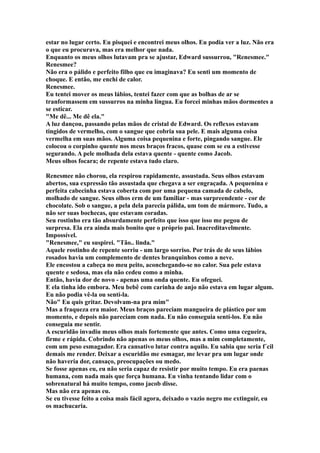 estar no lugar certo. Eu pisquei e encontrei meus olhos. Eu podia ver a luz. Não era
o que eu procurava, mas era melhor que nada.
Enquanto os meus olhos lutavam pra se ajustar, Edward sussurrou, "Renesmee."
Renesmee?
Não era o pálido e perfeito filho que eu imaginava? Eu senti um momento de
choque. E então, me enchi de calor.
Renesmee.
Eu tentei mover os meus lábios, tentei fazer com que as bolhas de ar se
tranformassem em sussurros na minha língua. Eu forcei minhas mãos dormentes a
se esticar.
"Me dê... Me dê ela."
A luz dançou, passando pelas mãos de cristal de Edward. Os reflexos estavam
tingidos de vermelho, com o sangue que cobria sua pele. E mais alguma coisa
vermelha em suas mãos. Alguma coisa pequenina e forte, pingando sangue. Ele
colocou o corpinho quente nos meus braços fracos, quase com se eu a estivesse
segurando. A pele molhada dela estava quente - quente como Jacob.
Meus olhos focara; de repente estava tudo claro.

Renesmee não chorou, ela respirou rapidamente, assustada. Seus olhos estavam
abertos, sua expressão tão assustada que chegava a ser engraçada. A pequenina e
perfeita cabecinha estava coberta com por uma pequena camada de cabelo,
molhado de sangue. Seus olhos erm de um familiar - mas surpreendente - cor de
chocolate. Sob o sangue, a pela dela parecia pálida, um tom de mármore. Tudo, a
não ser suas bochecas, que estavam coradas.
Seu rostinho era tão absurdamente perfeito que isso que isso me pegou de
surpresa. Ela era ainda mais bonito que o próprio pai. Inacreditavelmente.
Impossível.
"Renesmee," eu suspirei. "Tão.. linda."
Aquele rostinho de repente sorriu - um largo sorriso. Por trás de de seus lábios
rosados havia um complemento de dentes branquinhos como a neve.
Ele encostou a cabeça no meu peito, aconchegando-se no calor. Sua pele estava
quente e sedosa, mas ela não cedeu como a minha.
Então, havia dor de novo - apenas uma onda quente. Eu ofeguei.
E ela tinha ido embora. Meu bebê com carinha de anjo não estava em lugar algum.
Eu não podia vê-la ou sentí-la.
Não" Eu quis gritar. Devolvam-na pra mim"
Mas a fraqueza era maior. Meus braços pareciam mangueira de plástico por um
momento, e depois não pareciam com nada. Eu não conseguia sentí-los. Eu não
conseguia me sentir.
A escuridão invadiu meus olhos mais fortemente que antes. Como uma cegueira,
firme e rápida. Cobrindo não apenas os meus olhos, mas a mim completamente,
com um peso esmagador. Era cansativo lutar contra aquilo. Eu sabia que seria f´cil
demais me render. Deixar a escuridão me esmagar, me levar pra um lugar onde
não haveria dor, cansaço, preocupações ou medo.
Se fosse apenas eu, eu não seria capaz de resistir por muito tempo. Eu era paenas
humana, com nada mais que força humana. Eu vinha tentando lidar com o
sobrenatural há muito tempo, como jacob disse.
Mas não era apenas eu.
Se eu tivesse feito a coisa mais fácil agora, deixado o vazio negro me extinguir, eu
os machucaria.
 
