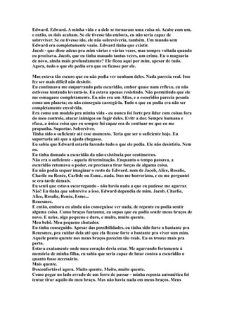 Edward. Edward. A minha vida e a dele se tornaram uma coisa só. Acabe com um,
e então, os dois acabam. Se ele tivesse ido embora, eu não seria capaz de
sobreviver. Se eu tivesse ido, ele não sobreviveria, também. Um mundo sem
Edward era completamente vazio. Edward tinha que existir.
Jacob - que disse adeus pra mim várias e várias vezes, mas sempre voltada quando
eu precisava. Jacob, que eu tinha maoado tantas vezes, um crime. Eu o magoaria
de novo, ainda mais profundamente? Ele ficou aqui por mim, apesar de tudo.
Agora, tudo o que ele pediu era que eu ficasse por ele.

Mas estava tão escuro que eu não podia ver nenhum deles. Nada parecia real. Isso
fez ser mais difícil não desistir.
Eu continuava me empurrando pela escuridão, embor quase num reflexo, eu não
estivesse tentando levantá-lo. Eu estava apenas resistindo. Não permitindo que ele
me esmagasse completamente. Eu não era um Atlas, e a escuridão parecia pesada
como um planeta; eu não conseguia carregá-la. Tudo o que eu podia era não ser
completamente envolvida.
Era como um modelo pra minha vida - eu nunca foi forte pra lidar com coisas fora
do meu controle, atacar inimigos ou fugir deles. Evitr a dor. Sempre humana e
rfaca, a única coisa que eu sempre fui capaz era de contiuar no que eu me
propunha. Suportar. Sobreviver.
Tinha sido o suficiente até esse momento. Teria que ser o suficiente hoje. Eu
suportaria até que a ajuda chegasse.
Eu sabia que Edward estaria fazendo tudo o que ele podia. Ele não desistiria. Nem
eu.
Eu tinha domado a escuridão da não-existência por centímetros.
Não era o suficiente - aquela determinação. Enquanto o tempo passava, a
escuridão retomava o poder, eu precisava tirar forças de alguma coisa.
Eu não podia sequer imaginar o rosto de Edward. nem de Jacob, Alice, Rosalie,
Charile ou Renée, Carlisle ou Esme.. nada. Isso me horrorizou, e eu me perguntei
se era tarde demais.
Eu senti que estava escorregando - não havia nada a que eu pudesse me agarrar.
Não! Eu tinha que sobrevive a isso. Edward dependia de mim. Jacob. Charlie,
Alice, Rosalie, Renée, Esme...
Renesmee.
E então, embora eu ainda não conseguisse ver nada, de repente eu podia sentir
alguma coisa. Como braços fantasma, eu supus que eu podia sentir meus braços de
novo. E neles, algo pequeno e duro, e muito, muito quente.
Meu bebê. Meu pequeno chutador.
Eu tinha conseguido. Apesar das possibilidades, eu tinha sido forte o bastante pra
Renesmee, pra cuidar dela até que ela ficasse forte o bastante pra viver sem mim.
Aquele ponto quente nos meus braços parecim tão reais. Eu os trouxe mais pra
perto.
Estava exatamente onde meu coração devia estar. Me agarrando fortemente à
memória de minha filha, eu sabia que seria capaz de lutar contra a escuridão o
quanto fosse necessário.
Mais quente.
Desconfortável agora. Muito quente. Muito, muito quente.
Como pegar no lado errado de um ferro de passar - minha reposta automética foi
tentar tirar aquilo do meu braço. Mas não havia nada em meus braços. Meus
 