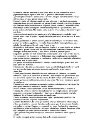 braços não estavam apoiados no meu peito. Meus braços eram coisas mortas,
jogandas em algum lugar ao meu lado. A quentura estava dentro ed mim.
A queimação aumentou - aumentava ao máximo e depois aumentava mais até que
ultrapassasse pra algo que eu jamais senti.
Eu senti o pulse sob o fogo crescente no meu peito e eu vi que havia encontrado
meu coração de novo, no momento em que eu desejava jamais tê-lo feito. Desejava
que eu tivesse abraçado a escuridão enquanto eu tive a chance. Eu queri levantar
meus braços e abrir o meu peito e tirar meu corção de lá - qualquer coisa pra
parar com essa tortura. Mas eu não sentia os meus braços, não podia mover sequer
um dedo.
James, quebando a minha perna com seus pés. Não era nada. Aquilo foi como
dormir numa cama de penas. Eu preferia aquilo, cem vezes. Cem fraturas. E ainda
seria grata.
O bebê, quebrando as minhas costelas, abrindo caminho pra ela dentro de mim,
pedaço por pedaço. Aquilo não era nada. Era como boiar numa piscina de água
gelada. Eu prefeira aquilo, mil vezes. E seria grata.
O fogo ficava mais quente e eu queria gritar. Implorar pra que alguém me matasse
agora, antes que eu vivesse mais um segundo naquele sofrimento. mas eu não
conseguia mover meus lábios. O peso aindda estava ali, me esmagando.
Eu percebi que não era mais a escuridão pesando; era o meu corpo. Muito pesado.
Me consumindo em chamas que se diriiam pro meu coração agora, espalahndo
uma enorme dor nos meus ombros e estômago, escolhendo seu caminho pela minha
garganta, indo pro meu rosto.
Por que eu não conseguia me mover? Por que eu não conseguia gritar? Isso não
fazia parte das histórias.
Minha mente estava insuportavelmente clara - possibilitada pela dor feroz - eu vi
que as respostas quase ao mesmo tempo em que formulei as perguntas.
A morfina.
Parecia que tinha sido há milhões de anos atrás que nós tínhamos conversado
sobre isso - Edward, Carlisle e eu. Edward e Carlisle espervam que remédios pra
dor ajudassem a combater a dor do veneno. Carlisle tentou com Emmett, mas o
veneno queimou o medicamento, selando suas veias. Não houve tempo pra que ele
se espalhasse.
Eu mantive o meu rosto suave e concordei, agradecendo às minhas estrelinhas da
sorte que Edward não pudesse er a minha mente.
Porque eu tinha veneno e morfina, juntas, não meu corpo antes, e eu sabia a
verdade. Eu sabia que o torpor do medicamento era completamente irrelevante
enquanto o veneno percorria minhas veias. Mas eu não mencionaria esse fato.
Nada que fizese ele mais indisposto a me tranformar.
Eu não pensei que a morfina fosse ter esse efeito - que me deixasse lerda. Me
deixasse paralizada enquanto eu queimava.
Eu sabia das histórias. Eu sabia que Carlisle teve que ficar quieto o bastante pra
evitar ser descoberto enuanto ele ueimava. Eu sabia que, de acordo com Rosalie,
não melhorava gritar. Eu esperava conseguir ser como Carlisle. Que eu pudesse
acreditar nas palavras de Rosalie e manter a minha boca fechada. Porque eu sabia
que cada grito que saísse da minha boca iria atormentar Edward.
Agora parecia uma piada terrível, que eu estivesse finalmente tendo o que eu
queria.
Se eu não conseguia gritar, como eu diria a eles pra me matarem?
 