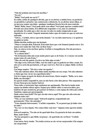 "Não há nenhum um traço de morfina."
"Eu sei."
"Bella? Você pode me ouvir?"
Eu sabia, acima de qualquer dúvida, que se eu abrisse a minha boca, eu perderia -
eu grunhiria e gritaria e me contorceria e debateria. Se eu abrisse meus olhos, se
eu movesse sequer um dedo - qualquer mudança ficaria fora do meu controle.
"Bella? Bella, amor? Você pode abrir seus olhos? Você pode apertar a minha mão?
Pressão nos meus dedos. Era difícil não responder a voz, mas eu continuei
paralizada. Eu sabia que a dor em sua voz não era nada comparada ao que
elepoderia vir a sentir. Naquele momento tudo o que ele temia era que eu estivesse
sofrendo.
"Talvez... Carlisle, talvez seja tarde demais." As voz dele amorteceu; e se quebrou
na palavra tarde.
Minha decisão oscilou por um instante.
"Ouça o coração dela, Edward. Está mais forte que o de Emmett jamais esteve. Eu
nunca ouvi nada tão vital. Ela vai ficar bem."
Sim, eu estava certa em ficar quieta. Carlisle o tranquilizaria. Ele não precisava
sofrer comigo.
"E a coluna dela?"
"Os ferimentos dela não eram muito piores que os de Esme. E o veneno vai curála
assim como efz com Esme."
"Mas ela está tão quieta. Eu devo ter feito algo errado."
"Ou algo certo, Edward. Filho, você fez tudo o que eu poderia ter feito e mais. Eu
não sei se seria tão persistente, a fé que você teve. Pare de se culpar. Bella vai ficar
bem."
Um longo suspiro. "Ele deve estar em agonia."
"Nós não sabemos disso. Ela tinha muita morfina em seu corpo. Nós não sabemos
o efeito que isso vai ter na experiência dela."
Um leve toque na parte de dentro do meu braço. Outro suspiro. "Bella, eu te amo.
Bella, me desculpe."
Eu queria muito respondê-lo, mas eu não faria a dor dele piorar. Não enquanto eu
tivesse força pra me manter imóvel.
Nisso tudo, o torturante fogo continuou me queimando. Mas havia muito mais
espaço na minha cabeça agora. Espaço pra refletir sobre a conversa deles, pra
lembrar do que aconteceu, pra pensar no futuro, e com espaço de sobra pra sofrer.
Também, espaço pra preocupação.
Onde estava meu bebê? Por que ela não estava aqui? Por que eles não estavam
falando sobre ela?
"Não, eu vou continuar aqui," Edward suspirou, respondendo um
pensamento."Eles vão entender."
"Uma situação interessante," Carlisle respondeu. "E eu pensei que já tinha visto
de tudo."
"Eu vou ver isso depois. Nós vamos lidar com isso." Alguma coisa apertou minha
mão.
Edward suspirou. "Eu não sei de qual lado ficar. Eu gostaria de bate em ambos.
Bom, mais tarde."
"Eu me pergunto o que Bella vai pensar - de qual lado ela vai ficar," Carlisle
meditou.
Uma baixa, forte risada. "Eu tenho certeza ue ela vai me surpreender. Ela sempre
me surpreende."
 