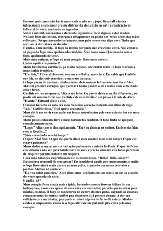 Eu ouvi mais, mas não havia mais nada a não ser o jogo. Baseball não era
interessante o suficiente pra me distrair da dor, então eu ouvi a respiração de
Edward de novo, contando os segundos.
Vinte e um mil, novecentos e dezessete segundos e meio depois, a dor mudou.
No lado bom das coisas, começou a desaparecer da ponta dos meus dedos das mãos
e dos pés. Desaparencendo lentamente, mas pelo menos era algo novo.Tinha que
ser isso. A dor estava acabando...
E então, a má notícia. O fogo na minha garganta não era como antes. Não eestava
só pegando fogo, mas queimando também. Seco como osso. Queimando com o
fogo, queimando de sede.
Mais más notícias: o fogo no meu coração ficou mais quente.
Como aquilo era possível?
Meus batimentos cardiacos, já muito rápidos, acelerarm mais - o fogo os levou a
uma batida frenética.
"Carlisle," Edward chamou. Sua voz era baixa, mas clara. Eu sabia que Carlisle
ouviria, se eles estivesse dentro ou perto da casa.
O fogo parou de queimar minhas mãos, deixando-as felizmente sem dor e frias.
Mas foi pro meu coração, que quemava tanto quanto o sol e batia num velocidade
alta e feroz.
Carlisle entrou no quarto, Alice a seu lado. Os passos deles erm tão diferentes,, eu
podia até mesmo dizer que Carlisle estava à direita e um passo à frente de Alice.
"Escute," Edward disse a eles.
O maior barulho na sala era meu frenético coração, batendo em ritmo de fogo.
"Ah," Carlisle disse."Está quase acabando."
Meu alívio em ouvir suas palavras foram encorbertos pela excruciante dor em meu
coração.
Meus pulsos estavam livre e meus tornozelos também. O fogo tinha se apagado
completamente neles.
"Logo," Alice concordou apidamente. "Eu vou chamar os outros. Eu deveria falar
com a Rosalie...?
"Sim - mantenha o bebê longe."
O que? Não! Não! O que ele queria dizer com manter meu bebê longe? O que ele
estava pensando?
Meus dedos se mexeram - a irritação quebrando a minha fachada. O quarto ficou
em silêncio a não ser pela batida forte do meu coração enuanto eles todos pararam
de respirar por um instante em resposta.
Uma mão balançou caprichosamente os meud dedos. "Bella? Bella, amor?"
Eu poderia respondê-lo sem gritar? Eu considerei aquilo por ummomento, e então
o fogo ficou ainda mais quente no meu peito, drenando dos meus cotovelos e
joelhos. Melhor nõ arriscar.
"Eu vou subir com eles," Alice disse, uma urgência em seu tom e eu ouvi o assobio
do vento quando ela saiu.
E então -oh"
Meu coração ficou ainda mais rápido, batendo como se fossem hélices de um
helicóptero, o som era quase de uma nota em sustenido; parecia que ia saltar pela
minhas costelas. O fogo se concentrou no centro do meu peito, sugando as chamas
remanescentes de outras regiões pra abastecer a já potente chama. A dor era
suficiente pra me abater, pra quebrar minh algema de ferro da estaca. Minhas
costas se arquearam, como se o fogo estivesse me puxando pra cima pelo meu
coração.
 