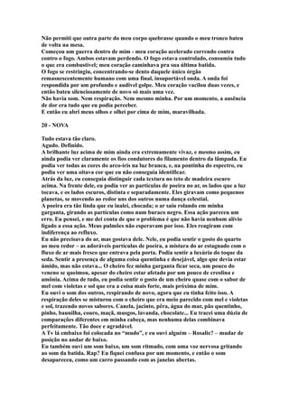 Não permiti que outra parte do meu corpo quebrasse quando o meu tronco bateu
de volta na mesa.
Começou um guerra dentro de mim - meu coração acelerado correndo contra
contro o fogo. Ambos estavam perdendo. O fogo estava controlado, consumiu tudo
o que era combustível; meu coração caminhava pra sua última batida.
O fogo se restringiu, concentrando-se dento daquele único órgão
remasnescentemente humano com uma final, insuportável onda. A onda foi
respondida por um profundo e audivel golpe. Meu coração vacilou duas vezes, e
então bateu silenciosamente de novo só mais uma vez.
Não havia som. Nem respiração. Nem mesmo minha. Por um momento, a ausência
de dor era tudo que eu podia perceber.
E então eu abri meus olhos e olhei por cima de mim, maravilhada.

20 - NOVA

Tudo estava tão claro.
Agudo. Definido.
A brilhante luz acima de mim ainda era extremamente vivaz, e mesmo assim, eu
ainda podia ver claramente os fios condutores do filamento dentro da lâmpada. Eu
podia ver todas as cores do arco-íris na luz branca, e, na pontinha do espectro, eu
podia ver uma oitava cor que eu não conseguia identificar.
Atrás da luz, eu conseguia distinguir cada textura no teto de madeira escuro
acima. Na frente dele, eu podia ver as partículas de poeira no ar, os lados que a luz
tocava, e os lados escuros, distinta e separadamente. Eles giravam como pequenos
planetas, se movendo ao redor uns dos outros numa dança celestial.
A poeira era tão linda que eu inalei, chocada; o ar saiu rolando em minha
garganta, girando as partículas como num buraco negro. Essa ação pareceu um
erro. Eu pensei, e me dei conta de que o problema é que não havia nenhum alívio
ligado a essa ação. Meus pulmões não esperavam por isso. Eles reagiram com
indiferença ao refluxo.
Eu não precisava do ar, mas gostava dele. Nele, eu podia sentir o gosto do quarto
ao meu redor – as adoráveis partículas de poeira, a mistura do ar estagnado com o
fluxo de ar mais fresco que entrava pela porta. Podia sentir a luxúria do toque da
seda. Sentir a presença de alguma coisa quentinha e desejável, algo que devia estar
úmido, mas não estava... O cheiro fez minha garganta ficar seca, um pouco do
veneno se queimou, apesar do cheiro estar afetado por um pouco de creolina e
amônia. Acima de tudo, eu podia sentir o gosto de um cheiro quase com o sabor de
mel com violetas e sol que era a coisa mais forte, mais próxima de mim.
Eu ouvi o som dos outros, respirando de novo, agora que eu tinha feito isso. A
respiração deles se misturou com o cheiro que era meio parecido com mel e violetas
e sol, trazendo novos sabores. Canela, jacinto, pêra, água do mar, pão quentinho,
pinho, baunilha, couro, maçã, musgos, lavanda, chocolate... Eu tracei uma dúzia de
comparações diferentes em minha cabeça, mas nenhuma delas combinava
perfeitamente. Tão doce e agradável.
A Tv lá embaixo foi colocada no “mudo”, e eu ouvi alguém – Rosalie? – mudar de
posição no andar de baixo.
Eu também ouvi um som baixo, um som ritmado, com uma voz nervosa gritando
ao som da batida. Rap? Eu fiquei confusa por um momento, e então o som
desapareceu, como um carro passando com as janelas abertas.
 