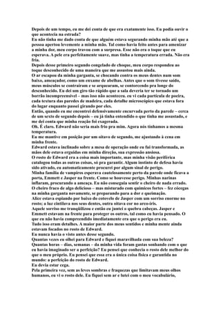 Depois de um tempo, eu me dei conta de que era exatamente isso. Eu podia ouvir o
que acontecia na estrada?
Eu não tinha me dado conta de que alguém estava segurando minha mão até que a
pessoa apertou levemente a minha mão. Tal como havia feito antes para amenizar
a minha dor, meu corpo travou com a surpresa. Esse não era o toque que eu
esperava. A pele era perfeitamente suave, mas tinha a temperatura errada. Não era
fria.
Depois desse primeiro segundo congelado de choque, meu corpo respondeu ao
toque desconhecido de uma maneira que me assustou mais ainda.
O ar escapou da minha garganta, se chocando contra os meus dentes num som
baixo, ameaçador, como um enxame de abelhas. Antes que o som tivesse saído,
meus músculos se contraíram e se arquearam, se contorcendo pra longe do
desconhecido. Eu dei um giro tão rápido que a sala deveria ter se tornado um
borrão incompreensível – mas isso não aconteceu. eu vi cada partícula de poeira,
cada textura das paredes de madeira, cada detalhe microscópico que estava fora
do lugar enquanto passei girando por eles.
Então, quando eu me encontrei defensivamente encurvada perto da parede – cerca
de um sexto de segundo depois – eu já tinha entendido o que tinha me assustado, e
me dei conta que minha reação foi exagerada.
Oh. É claro. Edward não seria mais frio pra mim. Agora nós tínhamos a mesma
temperatura.
Eu me mantive em posição por um oitavo de segundo, me ajustando à cena em
minha frente.
Edward estava inclinado sobre a mesa de operação onde eu fui transformada, as
mãos dele estava erguidas em minha direção, sua expressão ansiosa.
O rosto de Edward era a coisa mais importante, mas minha visão periférica
catalogou todas as outras coisas, só pra garantir. Algum instinto de defesa havia
sido ativado, eu automaticamente procurei por algum sinal de perigo.
Minha família de vampiros esperava cautelosamente perto da parede onde ficava a
porta, Emmett e Jasper na frente. Como se houvesse perigo. Minhas narinas
inflaram, procurando a ameaça. Eu não conseguia sentir o cheiro de nada errado.
O cheiro fraco de algo delicioso – mas misturado com químicos fortes – fez cócegas
na minha garganta novamente, se preparando para a dor e queimação.
Alice estava espiando por baixo do cotovelo de Jasper com um sorriso enorme no
rosto; a luz cintilava nos seus dentes, outra oitava cor no arco-íris.
Aquele sorriso me tranqüilizou e então eu juntei o quebra cabeças. Jasper e
Emmett estavam na frente para proteger os outros, tal como eu havia pensado. O
que eu não havia compreendido imediatamente era que o perigo era eu.
Tudo isso eram detalhes. A maior parte dos meus sentidos e minha mente ainda
estavam focados no rosto de Edward.
Eu nunca havia o visto antes desse segundo.
Quantas vezes eu olhei para Edward e fiquei maravilhada com sua beleza?
Quantas horas – dias, semanas – da minha vida foram gastas sonhando com o que
eu havia imaginado ser a perfeição? Eu pensei que conhecia o rosto dele melhor do
que o meu próprio. Eu pensei que essa era a única coisa física e garantida no
mundo: a perfeição do rosto de Edward.
Eu devia estar cega.
Pela primeira vez, sem as leves sombras e fraquezas que limitavam meus olhos
humanos, eu vi o rosto dele. Eu fiquei sem ar e lutei com o meu vocabulário,
 