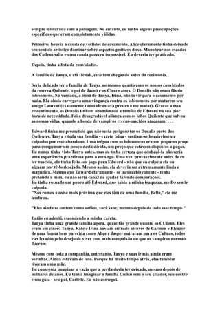 sempre misturada com a paisagem. No entanto, eu tenho alguns preocupações
específicas que eram completamente válidas.

Primeiro, houvia a cauda de vestidos de casamento. Alice claramente tinha deixado
seu sentido artístico dominar sobre aspectos práticos disso. Manobrar nas escadas
dos Cullens salto e uma cauda pareceu impossível. Eu deveria ter praticado.

Depois, tinha a lista de convidados.

A família de Tanya, o clã Denali, estariam chegando antes da cerimônia.

Seria delicado ter a família de Tanya no mesmo quarto com os nossos convidados
da reserva Quileute, o pai de Jacob e os Clearwaters. O Denalis não eram fãs do
lobisomens. Na verdade, a irmã de Tanya, Irina, não ia vir para o casamento por
nada. Ela ainda carregava uma vingança contra os lobisomens por matarem seu
amigo Laurent (exatamente como ele estava prestes a me matar). Graças a essa
ressentimento, os Denalis tinham abandonado a família de Edward na sua pior
hora de necessidade. Foi a desagradável aliança com os lobos Quileute que salvou
as nossas vidas, quando a horda de vampiros recém-nascidos atacaram. . . .

Edward tinha me prometido que não seria perigoso ter os Denalis perto dos
Quileutes. Tanya e toda sua família - exceto Irina - sentiam-se horrívelmente
culpados por esse abandono. Uma trégua com os lobisomens era um pequeno preço
para compensar um pouco desta dívida, um preço que estavam dispostos a pagar.
Eu nunca tinha visto Tanya antes, mas eu tinha certeza que conhecê-la não seria
uma experiência prazeirosa para o meu ego. Uma vez, provavelmente antes de eu
ter nascido, ela tinha feito seu jogo para Edward - não que eu culpe a ela ou
alguém por tê-lo desejado. Mesmo assim, ela deveria ser extremamente linda e
magnifíca. Mesmo que Edward claramente - se inconcebivelmente - tenha
preferido a mim, eu não seria capaz de ajudar fazendo comparações.
Eu tinha rosnado um pouco até Edward, que sabia a minha fraqueza, me fez sentir
culpada.
"Nós comos a coisa mais próxima que eles têm de uma família, Bella," ele me
lembrou.

"Eles ainda se sentem como orfãos, você sabe, mesmo depois de todo esse tempo."

Então eu admiti, escondendo a minha careta.
Tanya tinha uma grande família agora, quase tão grande quanto os CUllens. Eles
eram em cinco; Tanya, Kate e Irina haviam entrado através de Carmen e Eleazor
de uma forma bem parecida como Alice e Jasper entraram para os Cullens, todos
eles levados pelo desejo de viver com mais compaixão do que os vampiros normais
fizeram.

Mesmo com toda a companhia, entretanto, Tanya e suas irmãs ainda eram
sozinhas. Ainda estavam de luto. Porque há muito tempo atrás, elas também
tiveram uma mãe.
Eu conseguia imaginar o vazio que a perda devia ter deixado, mesmo depois de
milhares de anos. Eu tentei imaginar a família Cullen sem o seu criador, seu centro
e seu guia - seu pai, Carlisle. Eu não consegui.
 