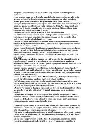 incapaz de encontras as palavras corretas. Eu precisava encontrar palavras
melhores.
Nesse ponto, a outra parte da minha atenção havia compreendido que não havia
nenhum perigo além de mim mesma, e eu automaticamente saí da posição de
defesa; quase um segundo inteiro se passou desde que eu saí da mesa.
Eu fiquei momentaneamente preocupada pela forma como meu corpo se movia. No
momento que eu considerei ficar ereta, eu já estava de pé. Não houve um breve
fragmento de tempo no qual a ação ocorreu; a mudança foi instantânea, quase
como se o movimento não tivesse existido.
Eu continuei a olhar o rosto de Edward, mais uma vez imóvel.
Ele tinha se movido ao redor da mesa – cada passo lavava quase meio segundo,
cada passo se movendo sinuosamente como a água de um rio passando sobre
pedras lisas – a mão dele ainda estava erguida.
Eu observei a graça com que ele avançava, absorvendo-a com meus novos olhos.
“Bella?” Ele perguntou num tom baixo, calmante, mas a preocupação em sua voz
cercou meu nome de tensão.
Eu não consegui responder imediatamente, perdida como estava no veludo da voz
dele. era a mais perfeita sinfonia, sinfonia de um instrumento, um instrumento
mais profundo do que qualquer outro criado pelos homens...
“Bella, amor? Eu lamento. Eu sei que é desorientador. Mas você está bem. Está
tudo bem.”
Tudo? Minha mente rebateu, girando em espiral ao redor da minha última hora
como humana. A memória já parecia meio apagada, como se eu a estivesse
observando através de um véu escuro e grosso – porque meus olhos humanos eram
meio cegos. Tudo havia sido tão obscuro.
Quando ele disse que estava tudo bem, isso incluía Renesmee? Onde ela estava?
Com Rosalie? Eu tentei lembrar de seu rosto – eu sabia que ela era linda – mas era
irritante tentar ver através de memórias humanas. O rosto dela estava cercado de
sombras, tão mal iluminado...
E quanto a Jacob? Ele estava bem? Meu sofrido amigo de longa data me odiava
agora? ele voltou para o bando de Sam? Seth e Leah também?
Os Cullen estavam a salvo, ou a minha transformação havia dado início a uma
guerra com o bando? A segurança disfarçada de Edward era um disfarce pra tudo
isso? Ou ele estava apenas tentando me acalmar?
E Charlie? O que eu ia dizer pra ele agora? Ele deve ter ligado enquanto eu estava
queimando. O que eles o disseram? O que ele achava que havia acontecido
comigo?
Enquanto eu pensei por um pequeno pedaço de segundo nas perguntas a fazer
primeiro, Edward se aproximou hesitantemente e alisou minha bochecha com as
pontas dos dedos. Suave como cetim, leve como uma pena, e agora combinava
exatamente com a temperatura da minha pele.
)
O toque dele pareceu entrar por debaixo da minha pele, diretamente nos ossos do
meus rosto. A sensação fez cócegas, foi elétrica – vibrou em meus ossos, descendo
pela minha coluna, e estremeceu em meu estômago.
Espere, eu pensei enquanto um tremor se transformava num calor, numa vontade.
Eu não devia ter perdido isso? deixar essa sensação de lado não era pra ser uma
parte da barganha?
Eu era uma vampira recém nascida. A dor da queimação, a secura na minha
garganta eram provas disso. E eu sabia o que ser recém nascida significava.
 