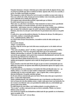 Emoções humanas e desejos voltariam para mim mais tarde de alguma forma, mas
eu já havia aceitado que não os sentiria no início. Apenas sede. Esse era o acordo, o
preço. Eu tinha concordado em pagar.
Mas enquanto a mão de Edward se curvava para se moldar ao meu rosto como se
fosse aço coberto de cetim, desejo percorreu minhas veias ressecadas, passando do
couro cabeludo até os dedos dos meus pés.
Ele arqueou uma sobrancelha perfeita, esperando que eu falasse.
Eu atirei meus braços ao seu redor.
Mais uma vez, não houve movimento. Num momento eu estava ereta e paralisada
como uma estátua; no mesmo instante, ele estava em meus braços.
Quentinho – pelo menos, essa era a minha percepção. Com o cheiro doce, delicioso,
que eu nunca fui realmente capaz de sentir com meus sentidos nublados de
humana, mas isso era cem por cento Edward. Eu pressionei meu rosto ao seu peito
suave.
E então ele se moveu desconfortavelmente. Se afastou do abraço. Eu olhei para o
rosto dele, confusa e assustada pela rejeição.
“Um... cuidadosamente, Bella. Ow.”
Eu retirei meus braços bruscamente, cruzando-os atrás de mim assim que eu
entendi.
Eu era forte demais.
“Oops”, eu murmurei.
Ele deu o tipo de sorriso que teria feito meu coração parar se ele ainda estivesse
batendo.
“Não entre em pânico, amor”, ele disse, erguendo a mão para tocar meus lábios,
abertos de horror. “Você só é um pouco mais forte que eu no momento.”
Minhas sobrancelhas se uniram. Eu sabia disso também, mas isso parecia mais
surreal do que qualquer outra parte desse momento absolutamente surreal. Eu era
mais forte que Edward. Eu o fiz dizer ow.
A mão dele alisou minha bochecha de novo, e eu simplesmente esqueci totalmente
minhas preocupações enquanto outra onda de desejo passava pelo meu corpo
imóvel.
Essas emoções eram tão mais fortes do que as que eu estava acostumada que era
difícil me concentrar em apenas uma linha de pensamento apesar do espaço extra
em minha cabeça.
Cada sensação nova me dominava. Eu lembrei de Edward dizendo uma vez – na
minha cabeça, a voz dele era uma sombra comparada à claridade musical,
cristalina que eu estava ouvindo agora – que a espécie dele, a nossa espécie, se
distraía facilmente. Eu podia entender porque.
Eu fiz um esforço concentrado para me focar. Havia uma coisa que eu precisava
dizer. A coisa mais importante.
Muito cuidadosamente, tão cuidadosamente que o movimento era discernível, eu
tirei os braços de trás das minhas costas e ergui a mão para tocar sua bochecha. Eu
me recusei a me distrair com a cor perolada da minha mão ou a eletricidade que
passou pelos meus dedos.
Eu olhei dentro de seus olhos e ouvi minha própria voz pela primeira vez.
“Eu te amo”, eu disse, mas parecia que eu estava cantando. Minha voz tocou e
tilintou como um sino.
Seu sorriso de resposta me deslumbrou ainda mais do que quando eu era humana.;
agora eu podia vê-lo.
“Tal como eu amo você”, ele me disse.
 