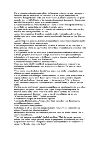 Ele pegou meu rosto entre suas mãos e inclinou seu rosto para o meu – devagar o
suficiente pra me lembrar de ser cuidadosa. Ele me beijou, suave como um
sussurro, de repente mais forte, com mais vontade. Eu tentei lembrar de ser gentil
com ele, mas era difícil lembrar de alguma coisa em meio às sensações dominantes,
era difícil me segurar a algum pensamento coerente.
Era como se ele nunca tivesse me beijado – como se fosse o nosso primeiro beijo. E,
na verdade, ele nunca tinha me beijado desse jeito antes.
Ele quase me fez sentir culpada. Certamente eu estava quebrando o contrato. Eu
também não estava permitida a ter isso.
Apesar de não precisar de nenhum oxigênio, minha respiração acelerou, ficou
rápida como havia estado quando eu estava queimando. Esse era um tipo diferente
de fogo.
Alguém limpou a garganta. Emmett. Eu reconheci o som profundo imediatamente,
gozador e aborrecido ao mesmo tempo.
Eu tinha esquecido que não estávamos sozinhos. E então eu me dei conta que a
forma como eu estava me agarrando a Edward não era exatamente educada à vista
das companhias.
Envergonhada, eu dei um meio passo pra trás em outro movimento instantâneo.
Edward gargalhou e deu o passo comigo, mantendo o braço preso com força à
minha cintura. Seu rosto estava brilhando – como se houvesse uma chama branca
queimando por trás de sua pele de diamante.
Eu respirei desnecessariamente para me acalmar.
Como esse beijo foi diferente! Eu li a expressão dele enquanto comparava as
distintas memórias humanas a essa sensação clara, intensa. Ele parecia... meio
convencido.
“Você estava escondendo isso de mim”, eu acusei com minha voz cantante, meus
olhos se apertando um pouquinho.
Ele riu, radiante com alívio por tudo ter acabado – o medo, a dor, as incertezas, a
espera, tudo isso estava atrás de nós agora. “Isso era meio necessário naquela
época”, ele me lembrou. “Agora é a sua vez de me quebrar.” Ele riu de novo.
Eu fiz uma careta enquanto considerava isso, e então Edward já não era o único
rindo.
Carlisle passou por Emmett e caminhou rapidamente na minha direção; seus olhos
eram apenas um pouco cautelosos, mas Jasper acompanhou seus passos. Eu
também nunca tinha visto o rosto de Carlisle, não de verdade. Eu senti uma
estranha necessidade de piscar – como se eu estivesse olhando para o sol.
“Como você se sente, Bella?” Carlisle perguntou.
Eu considerei isso por um milésimo de segundo.
“Abismada. Há tanta coisa...” Eu parei de falar, ouvindo o tom da minha voz
parecida com sino novamente.
“Sim, pode ser bastante confuso.”
Eu balancei a cabeça uma vez, num gesto muito rápido. “Mas eu me sinto eu
mesma. Eu meio que não esperava isso.”
Os braços de Edward se apertaram um pouco ao redor da minha cintura. “Eu te
disse”, ele cochichou.
“Você está bastante controlada”, Carlisle meditou. “Mais do que eu esperava,
mesmo com todo o tempo que você passou se preparando mentalmente para isso.”
Eu pensei nas mudanças selvagens de humor, na dificuldade de me concentrar e
sussurrei, “Eu não estou certa disso.”
 