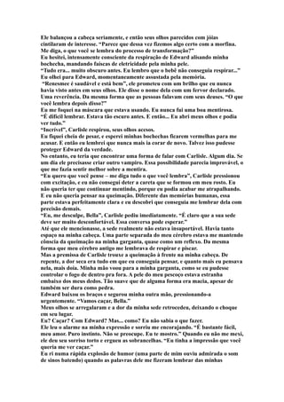 Ele balançou a cabeça seriamente, e então seus olhos parecidos com jóias
cintilaram de interesse. “Parece que dessa vez fizemos algo certo com a morfina.
Me diga, o que você se lembra do processo de transformação?”
Eu hesitei, intensamente consciente da respiração de Edward alisando minha
bochecha, mandando faíscas de eletricidade pela minha pele.
“Tudo era... muito obscuro antes. Eu lembro que o bebê não conseguia respirar...”
Eu olhei para Edward, momentaneamente assustada pela memória.
 “Renesmee é saudável e está bem”, ele prometeu com um brilho que eu nunca
havia visto antes em seus olhos. Ele disse o nome dela com um fervor declarado.
Uma reverência. Da mesma forma que as pessoas falavam com seus deuses. “O que
você lembra depois disso?”
Eu me foquei na máscara que estava usando. Eu nunca fui uma boa mentirosa.
“É difícil lembrar. Estava tão escuro antes. E então... Eu abri meus olhos e podia
ver tudo.”
“Incrível”, Carlisle respirou, seus olhos acesos.
Eu fiquei cheia de pesar, e esperei minhas bochechas ficarem vermelhas para me
acusar. E então eu lembrei que nunca mais ia corar de novo. Talvez isso pudesse
proteger Edward da verdade.
No entanto, eu teria que encontrar uma forma de falar com Carlisle. Algum dia. Se
um dia ele precisasse criar outro vampiro. Essa possibilidade parecia improvável, o
que me fazia sentir melhor sobre a mentira.
“Eu quero que você pense – me diga tudo o que você lembra”, Carlisle pressionou
com excitação, e eu não consegui deter a careta que se formou em meu rosto. Eu
não queria ter que continuar mentindo, porque eu podia acabar me atrapalhando.
E eu não queria pensar na queimação. Diferente das memórias humanas, essa
parte estava perfeitamente clara e eu descobri que conseguia me lembrar dela com
precisão demais.
“Eu, me desculpe, Bella”, Carlisle pediu imediatamente. “É claro que a sua sede
deve ser muito desconfortável. Essa conversa pode esperar.”
Até que ele mencionasse, a sede realmente não estava insuportável. Havia tanto
espaço na minha cabeça. Uma parte separada do meu cérebro estava me mantendo
cônscia da queimação na minha garganta, quase como um reflexo. Da mesma
forma que meu cérebro antigo me lembrava de respirar e piscar.
Mas a premissa de Carlisle trouxe a queimação à frente na minha cabeça. De
repente, a dor seca era tudo em que eu conseguia pensar, e quanto mais eu pensava
nela, mais doía. Minha mão voou para a minha garganta, como se eu pudesse
controlar o fogo de dentro pra fora. A pele do meu pescoço estava estranha
embaixo dos meus dedos. Tão suave que de alguma forma era macia, apesar de
também ser dura como pedra.
Edward baixou os braços e segurou minha outra mão, pressionando-a
urgentemente. “Vamos caçar, Bella.”
Meus olhos se arregalaram e a dor da minha sede retrocedeu, deixando o choque
em seu lugar.
Eu? Caçar? Com Edward? Mas... como? Eu não sabia o que fazer.
Ele leu o alarme na minha expressão e sorriu me encorajando. “É bastante fácil,
meu amor. Puro instinto. Não se preocupe. Eu te mostro.” Quando eu não me mexi,
ele deu seu sorriso torto e ergueu as sobrancelhas. “Eu tinha a impressão que você
queria me ver caçar.”
Eu ri numa rápida explosão de humor (uma parte de mim ouviu admirada o som
de sinos batendo) quando as palavras dele me fizeram lembrar das minhas
 