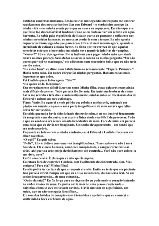 nubladas conversas humanas. Então eu levei um segundo inteiro para me lembrar
rapidamente dos meus primeiros dias com Edward – o verdadeiro começo da
minha vida – em minha mente para que eu nunca os esquecesse. Eu não esperava
que fosse tão desconfortável lembrar. Como se eu tentasse ver um reflexo em água
barrenta. Eu sabia pela experiência de Rosalie que se eu pensasse o suficiente nas
minhas memórias humanas, eu nunca as perderia com o tempo. Eu não queria
esquecer nenhum segundo que passei com Edward, nem mesmo agora, quando a
eternidade de esticava à nossa frente. Eu tinha que ter certeza de que aquelas
memórias estavam cimentadas em minha nova memória infalível de vampira.
“Vamos?” Edward perguntou. Ele se inclinou para pegar minha mão que ainda
estava no meu pescoço. Seus dedos alisaram a coluna da minha garganta. “Eu não
quero que você se machuque,” ele adicionou num murmúrio baixo que eu não teria
ouvido antes.
“Eu estou bem”, eu disse num hábito humano remanescente. “Espere. Primeiro.”
Havia tanta coisa. Eu nunca cheguei às minhas perguntas. Haviam coisas mais
importantes que a dor.
Foi Carlisle quem falou agora. “Sim?”
“Eu quero vê-la. Renesmee.”
Era estranhamente difícil dizer seu nome. Minha filha, essas palavras eram ainda
mais difíceis de pensar. Tudo parecia tão distante. Eu tentei me lembrar de como
havia me sentido a três dias, e automaticamente, minhas mãos se libertaram das de
Edward e caíram no meu estômago.
Plano. Vazio. Eu agarrei a seda pálida que cobria a minha pele, entrando em
pânico novamente, enquanto uma parte insignificante de mim notava que Alice
devia ter me vestido.
Eu sabia que nada havia sido deixado dentro de mim, e eu me lembrei fracamente
da sangrenta cena do parto, mas a prova física ainda era difícil de processar. Tudo
o que eu conhecia era o meu amado bebê dentro de mim. Fora de mim, ela parecia
uma coisa que eu devia ter imaginado. Um sonho desaparecendo – um sonho que
era meio pesadelo.
Enquanto eu lutava com a minha confusão, eu vi Edward e Carlisle trocarem um
olhar cauteloso.
“O quê?” Eu quis saber.
“Bella”, Edward disse com uma voz tranqüilizadora. “Isso realmente não é uma
boa idéia. Ela é meio humana, amor. Seu coração bate, e sangue corre em suas
veias. Até que sua sede esteja decididamente sob controle... Você não quer coloca-la
em risco, quer?
Eu fiz uma careta. É claro que eu não queria aquilo.
Eu estava fora de controle? Confusa, sim. Facilmente desconcentrada, sim. Mas
perigosa? Para ela? Minha filha?
Eu não podia ter certeza de que a resposta era não. Então eu teria que ser paciente.
Isso parecia difícil. Porque até que eu a visse novamente, ela não seria real. Só um
sonho desaparecendo... de uma estranha...
“Onde ela está?” Eu fiz força para ouvir, e então eu pude ouvir o coração batendo
no andar abaixo do meu. Eu podia ouvir mais de uma pessoa respirando –
baixinho, como se eles estivessem ouvindo. Havia um som de algo fluindo, um
ruído, que eu não conseguia identificar...
E o som das batidas de coração eram tão úmidas e apelativa que eu comecei a
sentir minha boca enchendo de água.
 