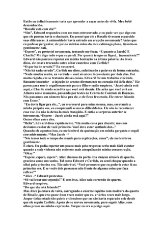 Então eu definitivamente teria que aprender a caçar antes de vê-la. Meu bebê
desconhecido.
“Rosalie está com ela?”
“Sim”, Edward respondeu com um tom entrecortado, e eu pude ver que algo em
que ele pensou havia o chateado. Eu pensei que ele e Rosalie tivessem esquecido
suas diferenças. A animosidade havia entrado em erupção novamente? Antes que
eu pudesse perguntar, ele puxou minhas mãos do meu estômago plano, tirando-as
gentilmente dali.
“Espere”, eu protestei novamente, tentando me focar. “E quanto a Jacob? E
Charlie? Me diga tudo o que eu perdi. Por quanto tempo eu fiquei... inconsciente?”
Edward não pareceu reparar em minha hesitação na última palavra. Ao invés
disso, ele estava trocando outro olhar cauteloso com Carlisle?
“O que há de errado?” Eu sussurrei.
“Não há nada errado”, Carlisle me disse, enfatizando a palavra de forma estranha.
“Nada mudou muito, na verdade – você só esteve inconsciente por dois dias. Foi
muito rápido, em se tratando dessas coisas. Edward fez um trabalho excelente.
Bastante inovador – a injeção de veneno diretamente no coração foi idéia dele.” Ele
parou para sorrir orgulhosamente para o filho e então suspirou. “Jacob ainda está
aqui, e Charlie ainda acredita que você está doente. Ele acha que você está em
Atlanta nesse momento, passando por testes no Centro de Controle de Doenças.
Nós passamos um número falso pra ele, e ele ficou frustrado. Ele esteve falando
com Esme.”
 “Eu devia ligar pra ele...”, eu murmurei para mim mesma, mas, escutando a
minha própria voz, eu compreendi as novas dificuldades. Ele não ia reconhecer
essa voz. Eu não ia deixa-lo mais tranqüilo. E então a surpresa anterior se
intrometeu. “Espere – Jacob ainda está aqui?”
Outro olhar entre eles.
“Bella”, Edward disse rapidamente. “Há muita coisa pra discutir, mas nós
devíamos cuidar de você primeiro. Você deve estar sentindo dor...”
Quando ele apontou isso, eu me lembrei da queimação em minha garganta e engoli
convulsivamente. “Mas Jacob –“
“Nós temos todo o tempo do mundo para explicações, amor”, ele me lembrou
gentilmente.
É claro. Eu podia esperar um pouco mais pela resposta; seria mais fácil escutar
quando a sede violenta não estivesse mais atrapalhando minha concentração.
“Okay.”
“Espere, espere, espere”, Alice chamou da porta. Ela dançou através do quarto,
graciosa como um sonho. Tal como Edward e Carlisle, eu senti choque quando a
olhei pela primeira vez. Tão adorável. “Você prometeu que eu poderia estar lá na
primeira vez. E se vocês dois passarem não frente de alguma coisa que faça
reflexo?”
“Alice –“ Edward protestou.
“Só vai levar um segundo!” E com isso, Alice saiu correndo do quarto.
Edward suspirou.
“Do que ela está falando?”
Mas Alice já estava de volta, carregando o enorme espelho com moldura do quarto
de Rosalie, que era quase duas vezes maior que eu, e várias vezes mais largo.
Jasper tinha estado tão quieto e silencioso que eu não havia reparado nele desde
que ele seguiu Carlisle. Agora ele se moveu novamente, para seguir Alice, seus
olhos presos na minha expressão. Porque eu era o perigo aqui.
 