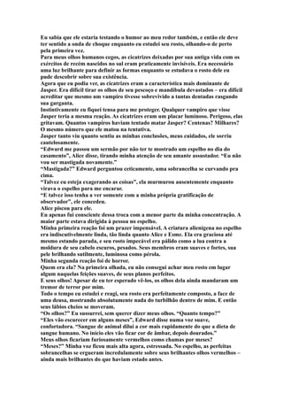 Eu sabia que ele estaria testando o humor ao meu redor também, e então ele deve
ter sentido a onda de choque enquanto eu estudei seu rosto, olhando-o de perto
pela primeira vez.
Para meus olhos humanos cegos, as cicatrizes deixadas por sua antiga vida com os
exércitos de recém nascidos no sul eram praticamente invisíveis. Era necessário
uma luz brilhante para definir as formas enquanto se estudava o rosto dele eu
pude descobrir sobre sua existência.
Agora que eu podia ver, as cicatrizes eram a característica mais dominante de
Jasper. Era difícil tirar os olhos de seu pescoço e mandíbula devastados – era difícil
acreditar que mesmo um vampiro tivesse sobrevivido a tantas dentadas rasgando
sua garganta.
Instintivamente eu fiquei tensa para me proteger. Qualquer vampiro que visse
Jasper teria a mesma reação. As cicatrizes eram um placar luminoso. Perigoso, elas
gritavam. Quantos vampiros haviam tentado matar Jasper? Centenas? Milhares?
O mesmo número que ele matou na tentativa.
Jasper tanto viu quanto sentiu as minhas conclusões, meus cuidados, ele sorriu
cautelosamente.
“Edward me passou um sermão por não ter te mostrado um espelho no dia do
casamento”, Alice disse, tirando minha atenção de seu amante assustador. “Eu não
vou ser mastigada novamente.”
“Mastigada?” Edward perguntou ceticamente, uma sobrancelha se curvando pra
cima.
“Talvez eu esteja exagerando as coisas”, ela murmurou ausentemente enquanto
virava o espelho para me encarar.
“E talvez isso tenha a ver somente com a minha própria gratificação de
observador”, ele concedeu.
Alice piscou para ele.
Eu apenas fui consciente dessa troca com a menor parte da minha concentração. A
maior parte estava dirigida à pessoa no espelho.
Minha primeira reação foi um prazer impensável. A criatura alienígena no espelho
era indiscutivelmente linda, tão linda quanto Alice e Esme. Ela era graciosa até
mesmo estando parada, e seu rosto impecável era pálido como a lua contra a
moldura de seu cabelo escuros, pesados. Seus membros eram suaves e fortes, sua
pele brilhando sutilmente, luminosa como pérola.
Minha segunda reação foi de horror.
Quem era ela? Na primeira olhada, eu não consegui achar meu rosto em lugar
algum naquelas feições suaves, de seus planos perfeitos.
E seus olhos! Apesar de eu ter esperado vê-los, os olhos dela ainda mandaram um
tremor de terror por mim.
Todo o tempo eu estudei e reagi, seu rosto era perfeitamente composto, a face de
uma deusa, mostrando absolutamente nada do turbilhão dentro de mim. E então
seus lábios cheios se moveram.
“Os olhos?” Eu sussurrei, sem querer dizer meus olhos. “Quanto tempo?”
“Eles vão escurecer em alguns meses”, Edward disse numa voz suave,
confortadora. “Sangue de animal dilui a cor mais rapidamente do que a dieta de
sangue humano. No início eles vão ficar cor de âmbar, depois dourados.”
Meus olhos ficariam furiosamente vermelhos como chamas por meses?
“Meses?” Minha voz ficou mais alta agora, estressada. No espelho, as perfeitas
sobrancelhas se ergueram incredulamente sobre seus brilhantes olhos vermelhos –
ainda mais brilhantes do que haviam estado antes.
 